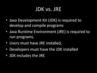 JDK vs. JRE
• Java Development Kit (JDK) is required to
develop and compile programs
• Java Runtime Environment (JRE) is required to
run programs.
• Users must have JRE installed,
• Developers must have the JDK installed
• JDK includes the JRE
 