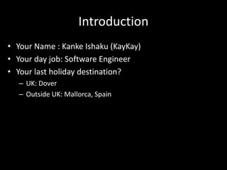 Introduction
• Your Name : Kanke Ishaku (KayKay)
• Your day job: Software Engineer
• Your last holiday destination?
– UK: Dover
– Outside UK: Mallorca, Spain
 