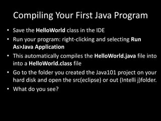 Compiling Your First Java Program
• Save the HelloWorld class in the IDE
• Run your program: right-clicking and selecting Run
As>Java Application
• This automatically compiles the HelloWorld.java file into
into a HelloWorld.class file
• Go to the folder you created the Java101 project on your
hard disk and open the src(eclipse) or out (Intelli j)folder.
• What do you see?
 
