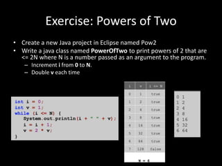 Exercise: Powers of Two
• Create a new Java project in Eclipse named Pow2
• Write a java class named PowerOfTwo to print powers of 2 that are
<= 2N where N is a number passed as an argument to the program.
– Increment i from 0 to N.
– Double v each time
 