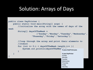 Solution: Arrays of Days
public class DayPrinter {
public static void main(String[] args) {
//initialize the array with the names of days of the
week
String[] daysOfTheWeek =
{"Sunday","Monday","Tuesday","Wednesday",
"Thuesday","Friday”,"Saturday"};
//loop through the array and print their elements to
//stdout
for (int i= 0;i < daysOfTheWeek.length;i++ ){
System.out.println(daysOfTheWeek[i]);
}
}
}
% javac DayPrinter.java
% java DayPrinter
Sunday
Monday
Tuesday
Wednesday
Thuesday
Friday
Saturday
 