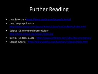 Further Reading
• Java Tutorials - https://docs.oracle.com/javase/tutorial/
• Java Language Basics -
http://docs.oracle.com/javase/tutorial/java/nutsandbolts/index.html
• Eclipse IDE Workbench User Guide -
http://help.eclipse.org/kepler/index.jsp
• Intelli J IDE User Guide - https://www.jetbrains.com/idea/documentation/
• Eclipse Tutorial - http://www.vogella.com/tutorials/Eclipse/article.html
 