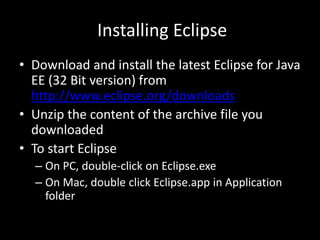 Installing Eclipse
• Download and install the latest Eclipse for Java
EE (32 Bit version) from
http://www.eclipse.org/downloads
• Unzip the content of the archive file you
downloaded
• To start Eclipse
– On PC, double-click on Eclipse.exe
– On Mac, double click Eclipse.app in Application
folder
 