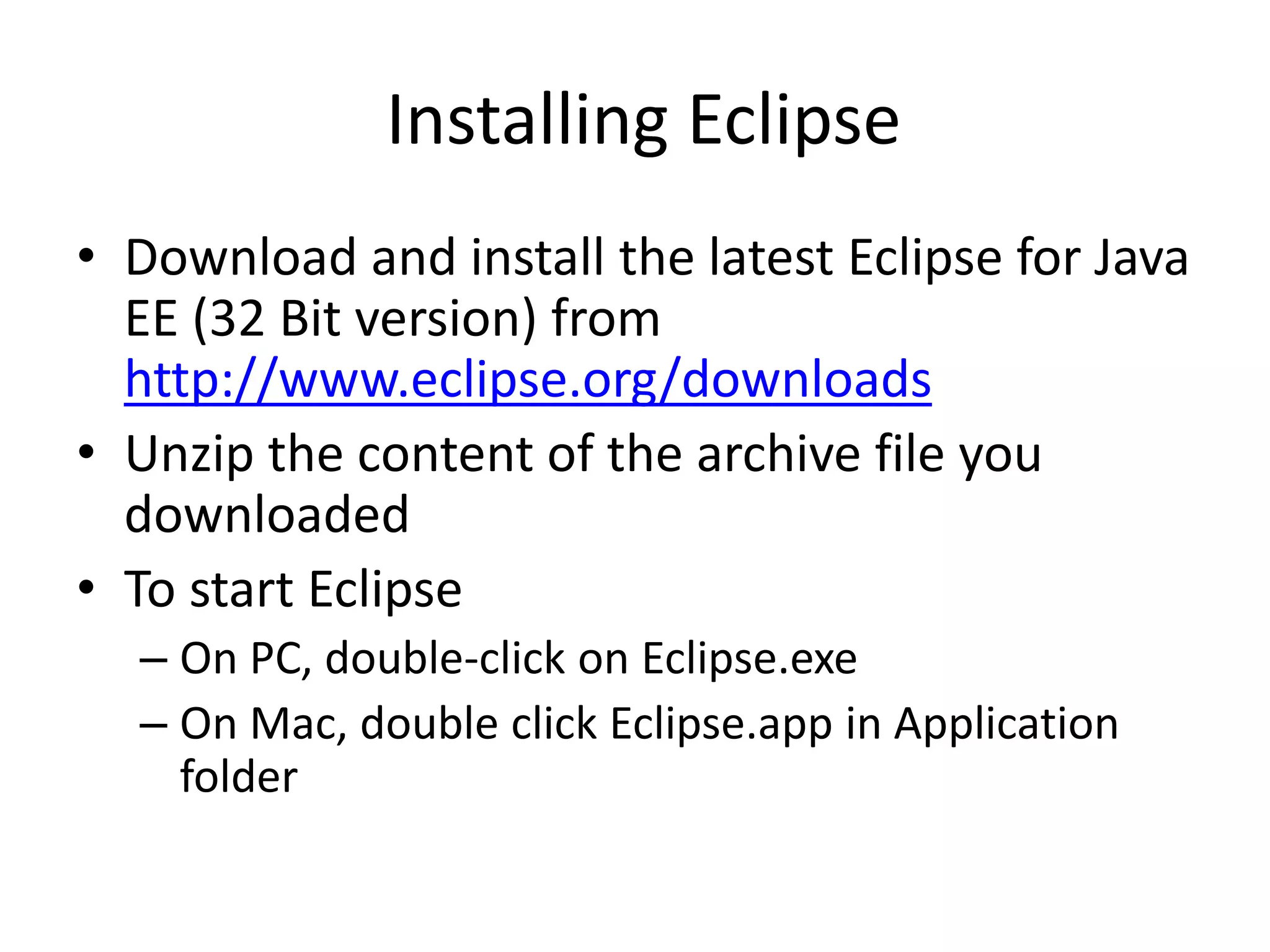 Installing Eclipse
• Download and install the latest Eclipse for Java
EE (32 Bit version) from
http://www.eclipse.org/downloads
• Unzip the content of the archive file you
downloaded
• To start Eclipse
– On PC, double-click on Eclipse.exe
– On Mac, double click Eclipse.app in Application
folder
 