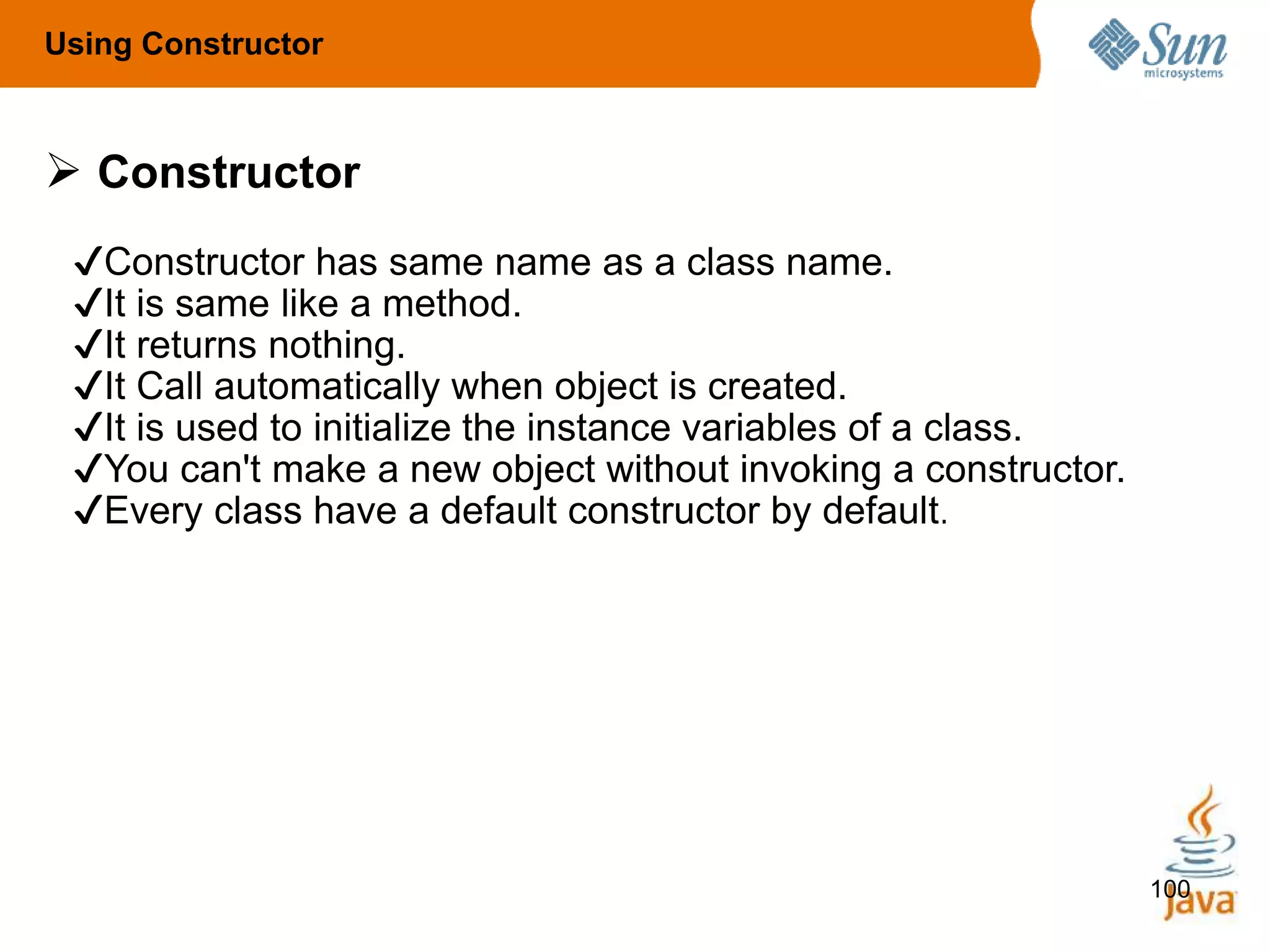 100
 Constructor
✔Constructor has same name as a class name.
✔It is same like a method.
✔It returns nothing.
✔It Call automatically when object is created.
✔It is used to initialize the instance variables of a class.
✔You can't make a new object without invoking a constructor.
✔Every class have a default constructor by default.
Using Constructor
 