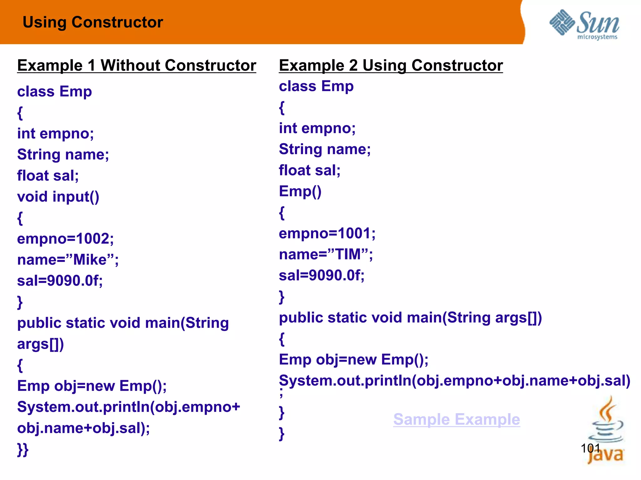 101
class Emp
{
int empno;
String name;
float sal;
void input()
{
empno=1002;
name=”Mike”;
sal=9090.0f;
}
public static void main(String
args[])
{
Emp obj=new Emp();
System.out.println(obj.empno+
obj.name+obj.sal);
}}
class Emp
{
int empno;
String name;
float sal;
Emp()
{
empno=1001;
name=”TIM”;
sal=9090.0f;
}
public static void main(String args[])
{
Emp obj=new Emp();
System.out.println(obj.empno+obj.name+obj.sal)
;
}
}
Using Constructor
Example 1 Without Constructor Example 2 Using Constructor
Sample Example
 