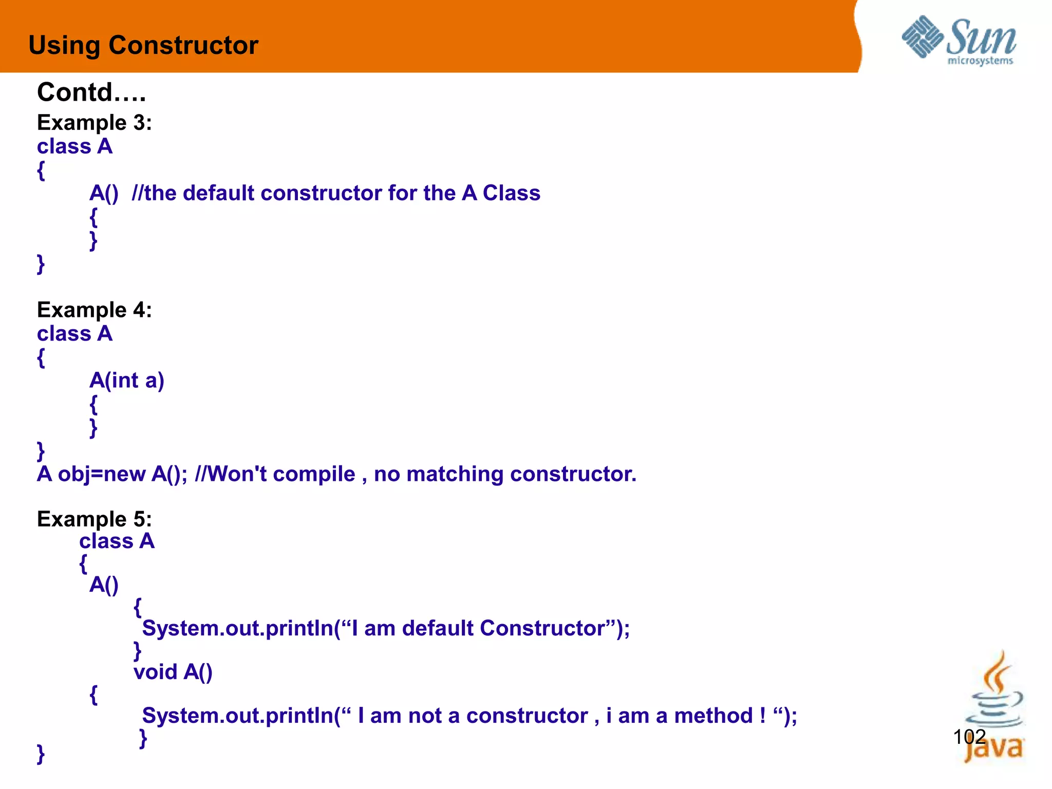 102
Example 3:
class A
{
A() //the default constructor for the A Class
{
}
}
Example 4:
class A
{
A(int a)
{
}
}
A obj=new A(); //Won't compile , no matching constructor.
Example 5:
class A
{
A()
{
System.out.println(“I am default Constructor”);
}
void A()
{
System.out.println(“ I am not a constructor , i am a method ! “);
}
}
Contd….
Using Constructor
 