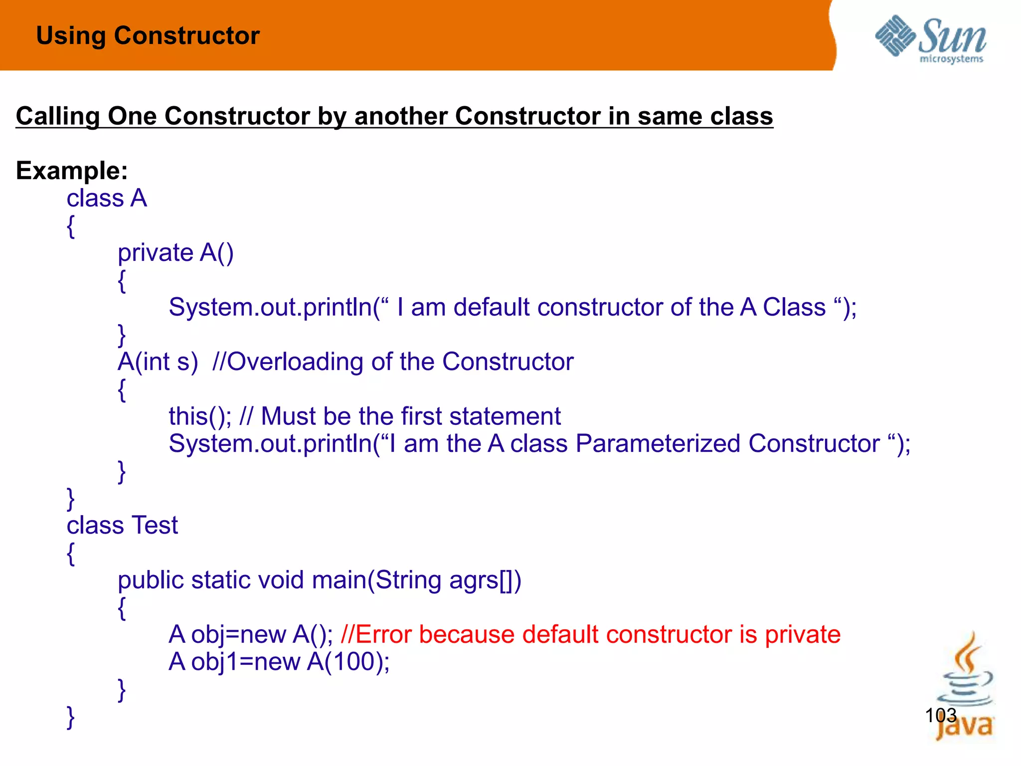 103
Calling One Constructor by another Constructor in same class
Example:
class A
{
private A()
{
System.out.println(“ I am default constructor of the A Class “);
}
A(int s) //Overloading of the Constructor
{
this(); // Must be the first statement
System.out.println(“I am the A class Parameterized Constructor “);
}
}
class Test
{
public static void main(String agrs[])
{
A obj=new A(); //Error because default constructor is private
A obj1=new A(100);
}
}
Using Constructor
 