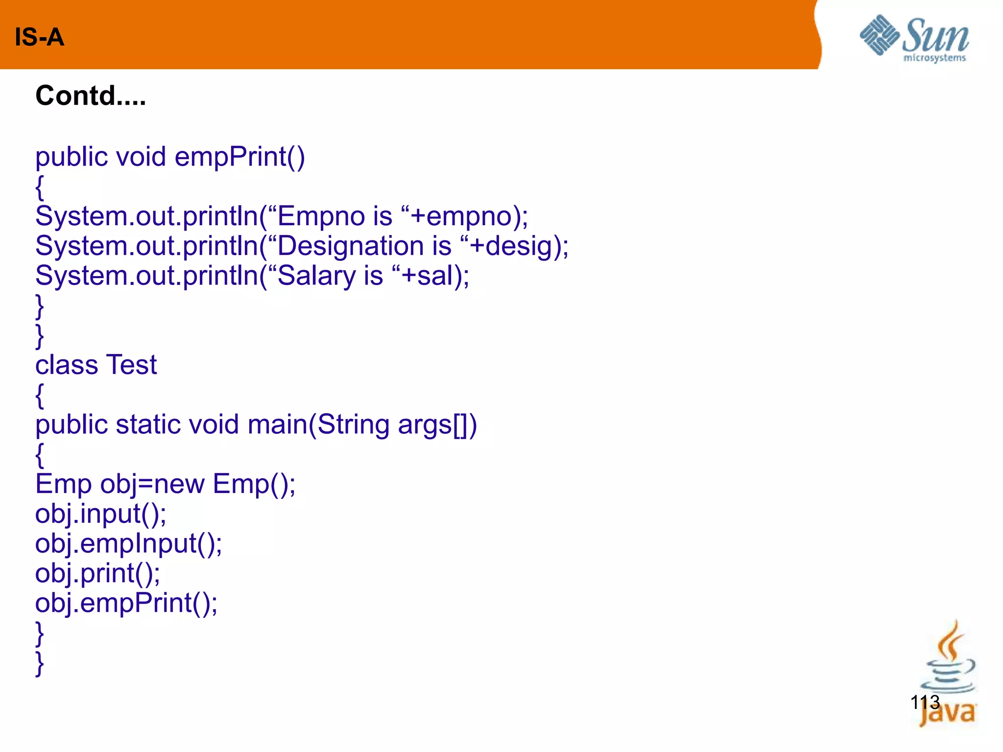 113
Contd....
public void empPrint()
{
System.out.println(“Empno is “+empno);
System.out.println(“Designation is “+desig);
System.out.println(“Salary is “+sal);
}
}
class Test
{
public static void main(String args[])
{
Emp obj=new Emp();
obj.input();
obj.empInput();
obj.print();
obj.empPrint();
}
}
IS-A
 