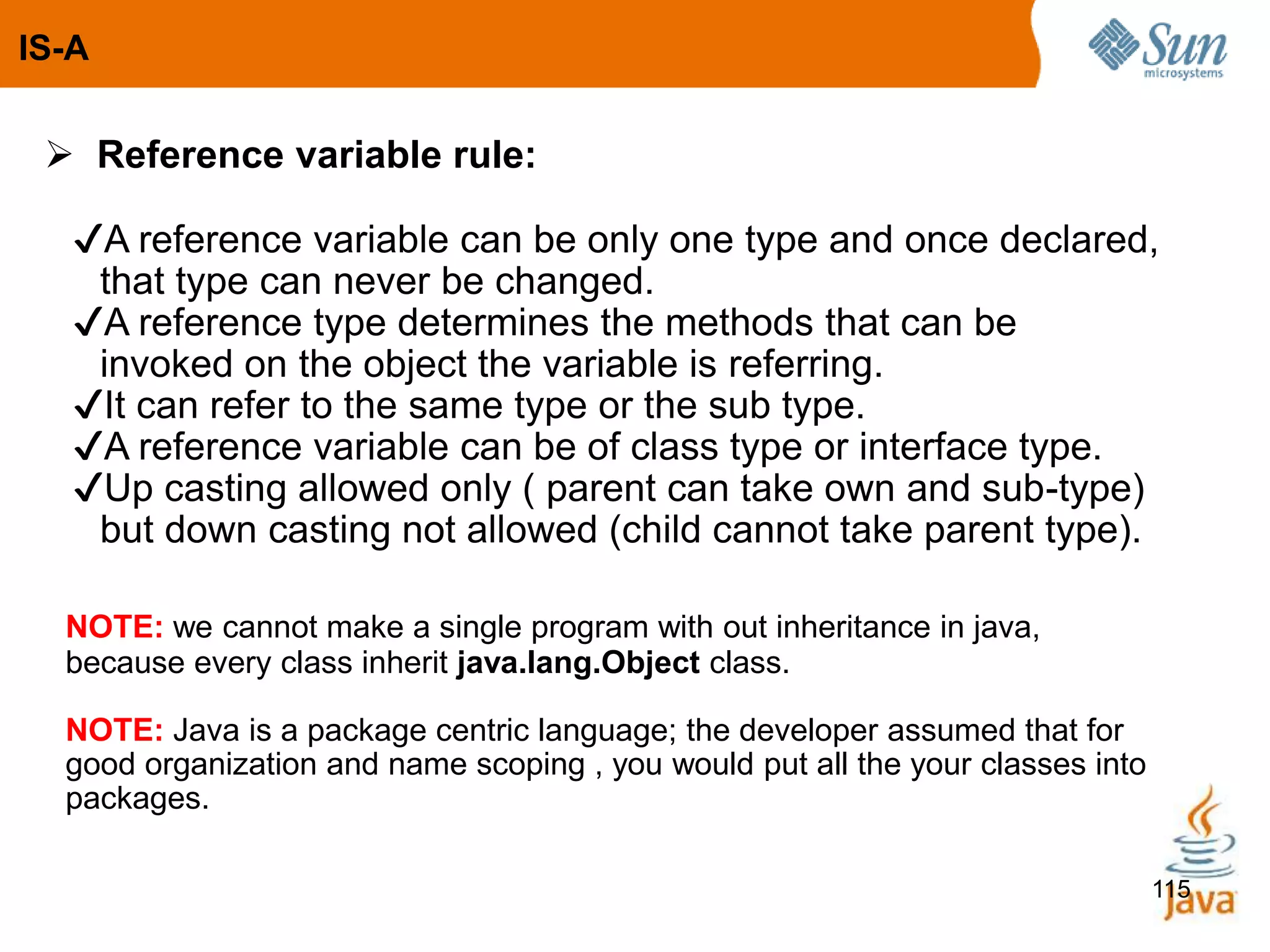 115
 Reference variable rule:
✔A reference variable can be only one type and once declared,
that type can never be changed.
✔A reference type determines the methods that can be
invoked on the object the variable is referring.
✔It can refer to the same type or the sub type.
✔A reference variable can be of class type or interface type.
✔Up casting allowed only ( parent can take own and sub-type)
but down casting not allowed (child cannot take parent type).
NOTE: we cannot make a single program with out inheritance in java,
because every class inherit java.lang.Object class.
NOTE: Java is a package centric language; the developer assumed that for
good organization and name scoping , you would put all the your classes into
packages.
IS-A
 