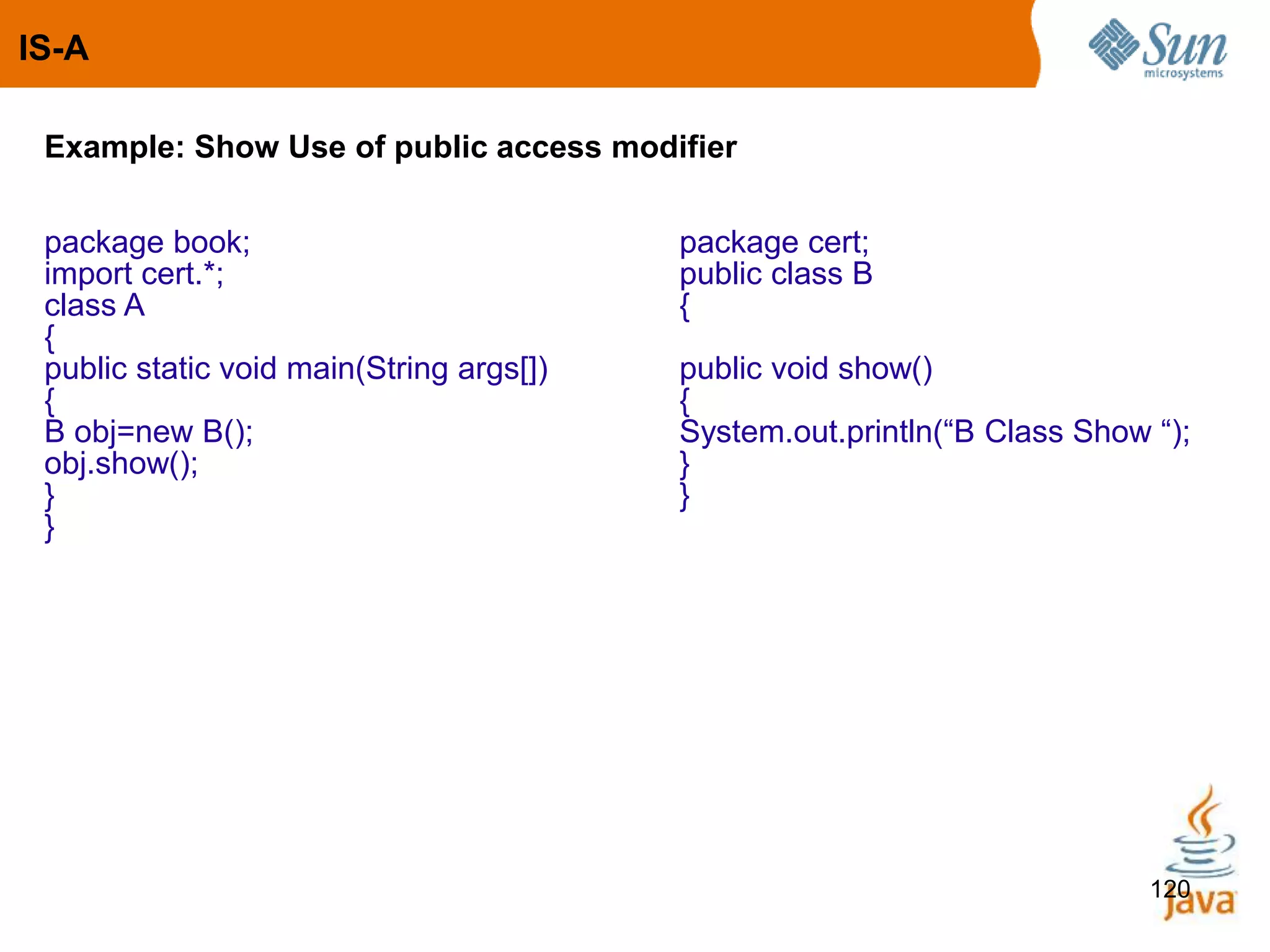 120
Example: Show Use of public access modifier
package book; package cert;
import cert.*; public class B
class A {
{
public static void main(String args[]) public void show()
{ {
B obj=new B(); System.out.println(“B Class Show “);
obj.show(); }
} }
}
IS-A
 