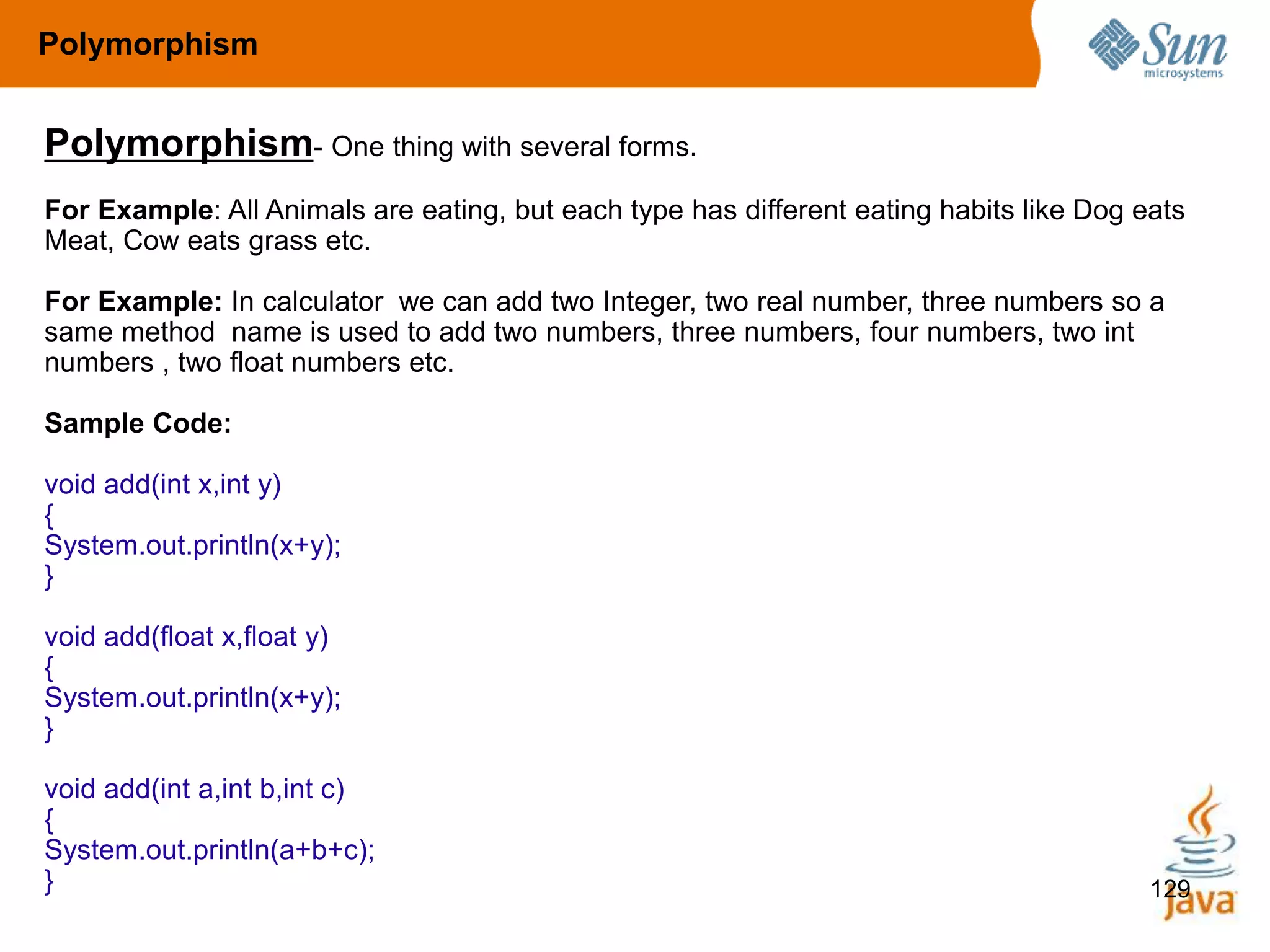 129
Polymorphism- One thing with several forms.
For Example: All Animals are eating, but each type has different eating habits like Dog eats
Meat, Cow eats grass etc.
For Example: In calculator we can add two Integer, two real number, three numbers so a
same method name is used to add two numbers, three numbers, four numbers, two int
numbers , two float numbers etc.
Sample Code:
void add(int x,int y)
{
System.out.println(x+y);
}
void add(float x,float y)
{
System.out.println(x+y);
}
void add(int a,int b,int c)
{
System.out.println(a+b+c);
}
Polymorphism
 