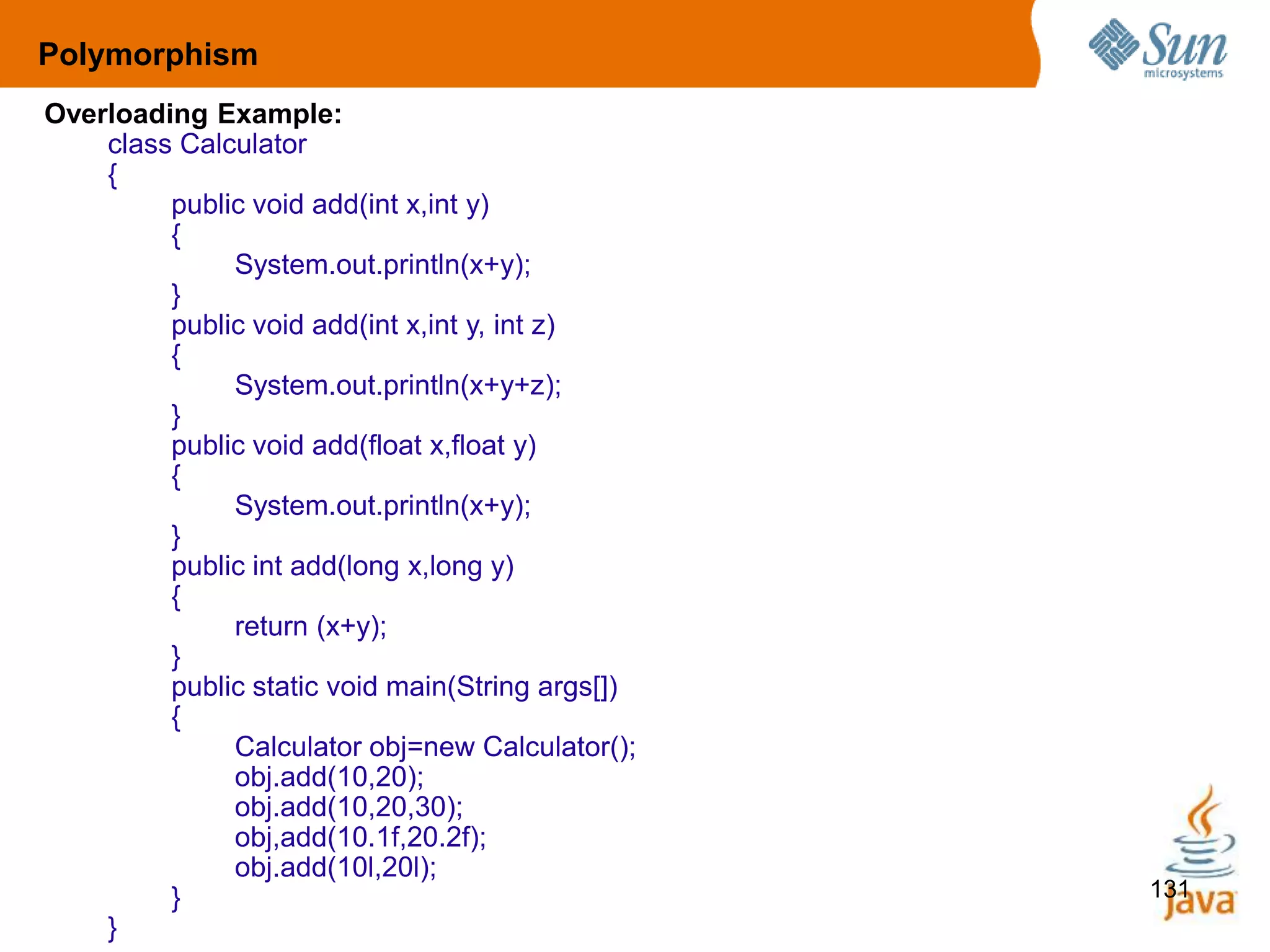 131
Overloading Example:
class Calculator
{
public void add(int x,int y)
{
System.out.println(x+y);
}
public void add(int x,int y, int z)
{
System.out.println(x+y+z);
}
public void add(float x,float y)
{
System.out.println(x+y);
}
public int add(long x,long y)
{
return (x+y);
}
public static void main(String args[])
{
Calculator obj=new Calculator();
obj.add(10,20);
obj.add(10,20,30);
obj,add(10.1f,20.2f);
obj.add(10l,20l);
}
}
Polymorphism
 