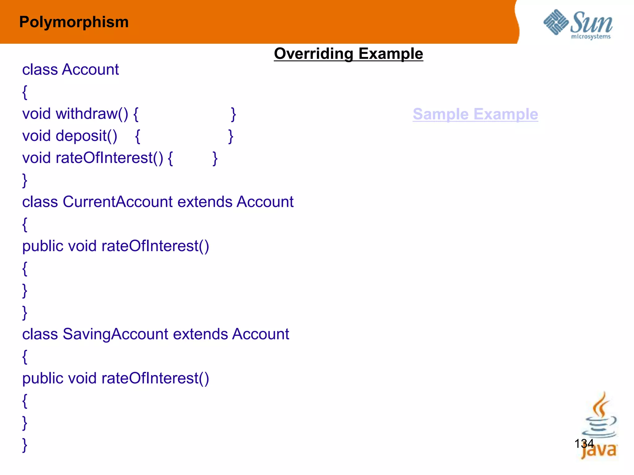 134
class Account
{
void withdraw() { }
void deposit() { }
void rateOfInterest() { }
}
class CurrentAccount extends Account
{
public void rateOfInterest()
{
}
}
class SavingAccount extends Account
{
public void rateOfInterest()
{
}
}
Polymorphism
Overriding Example
Sample Example
 