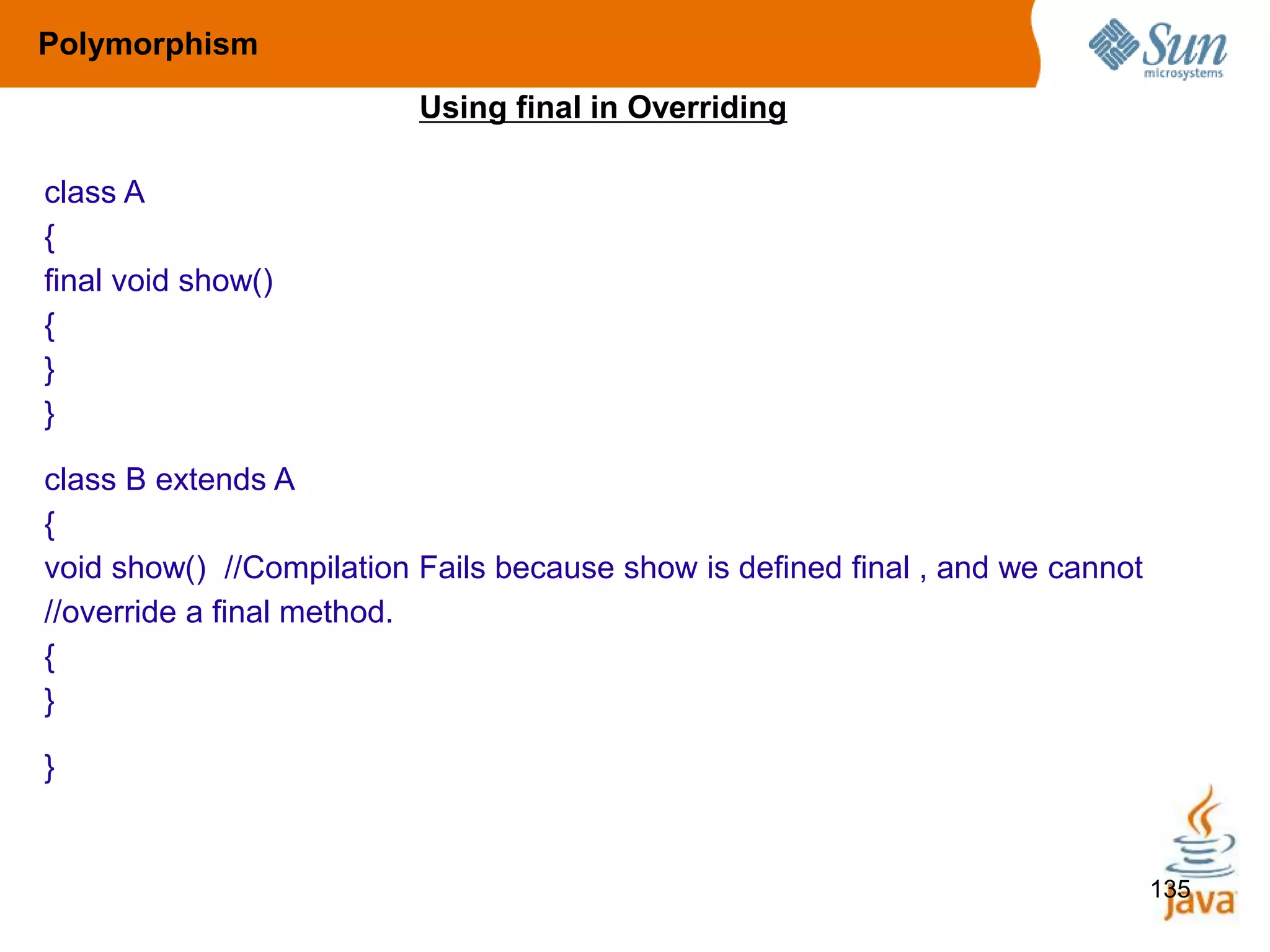 135
Polymorphism
Using final in Overriding
class A
{
final void show()
{
}
}
class B extends A
{
void show() //Compilation Fails because show is defined final , and we cannot
//override a final method.
{
}
}
 