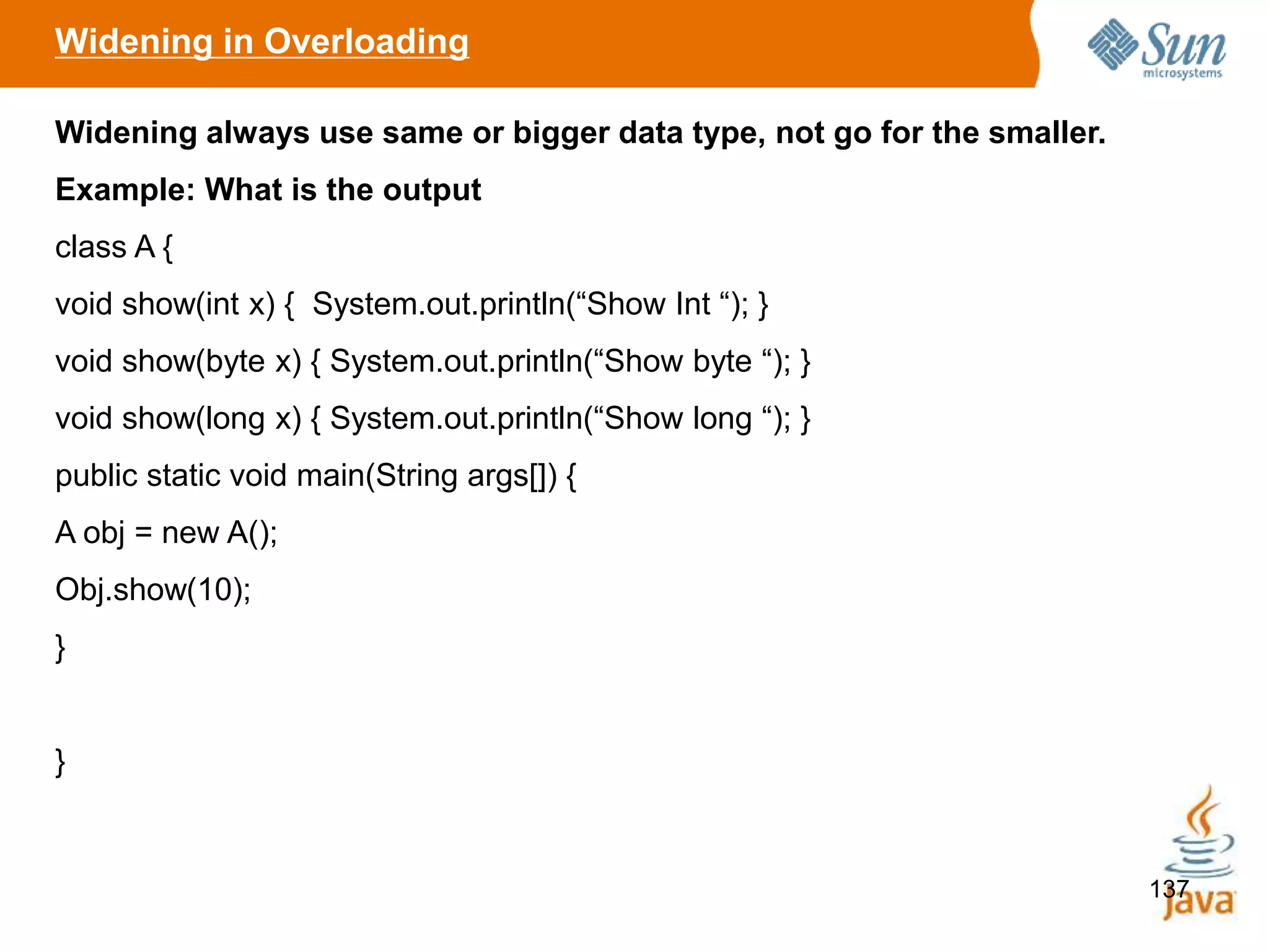 137
Widening in Overloading
Widening always use same or bigger data type, not go for the smaller.
Example: What is the output
class A {
void show(int x) { System.out.println(“Show Int “); }
void show(byte x) { System.out.println(“Show byte “); }
void show(long x) { System.out.println(“Show long “); }
public static void main(String args[]) {
A obj = new A();
Obj.show(10);
}
}
 