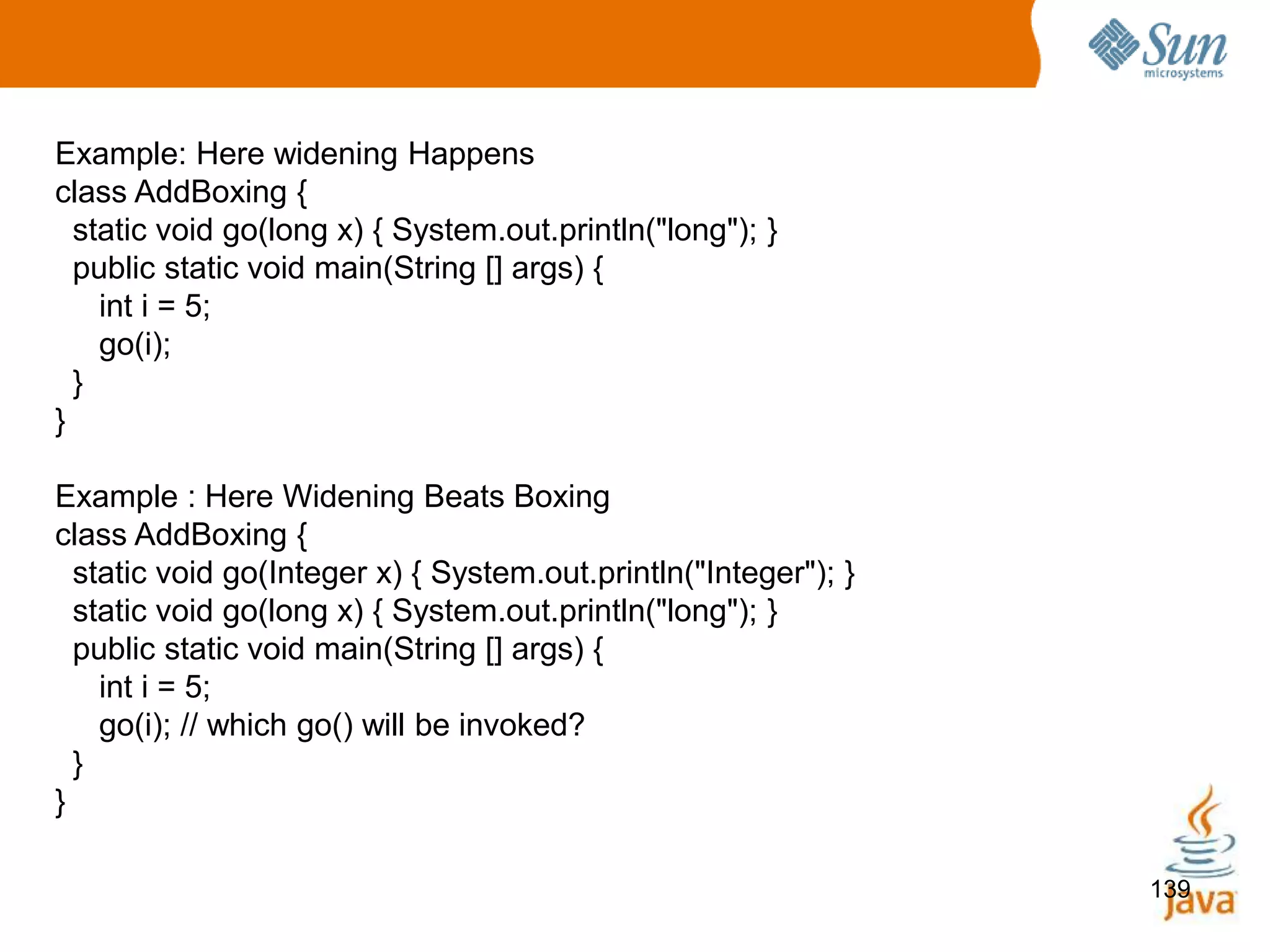 139
Example: Here widening Happens
class AddBoxing {
static void go(long x) { System.out.println("long"); }
public static void main(String [] args) {
int i = 5;
go(i);
}
}
Example : Here Widening Beats Boxing
class AddBoxing {
static void go(Integer x) { System.out.println("Integer"); }
static void go(long x) { System.out.println("long"); }
public static void main(String [] args) {
int i = 5;
go(i); // which go() will be invoked?
}
}
 