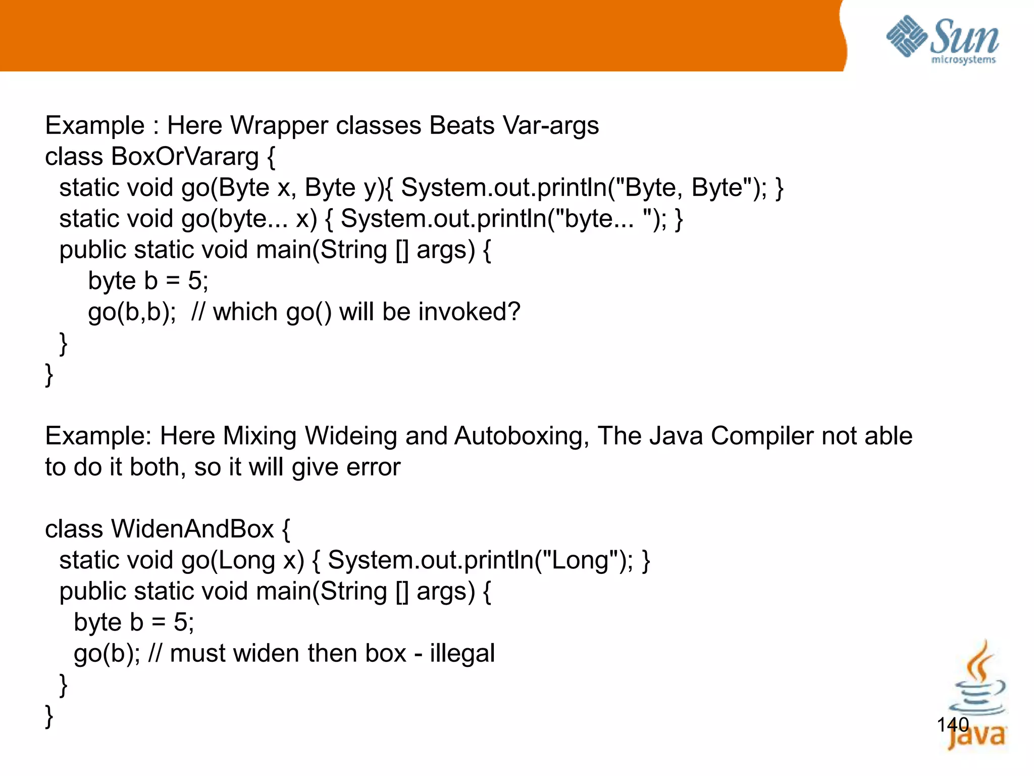 140
Example : Here Wrapper classes Beats Var-args
class BoxOrVararg {
static void go(Byte x, Byte y){ System.out.println("Byte, Byte"); }
static void go(byte... x) { System.out.println("byte... "); }
public static void main(String [] args) {
byte b = 5;
go(b,b); // which go() will be invoked?
}
}
Example: Here Mixing Wideing and Autoboxing, The Java Compiler not able
to do it both, so it will give error
class WidenAndBox {
static void go(Long x) { System.out.println("Long"); }
public static void main(String [] args) {
byte b = 5;
go(b); // must widen then box - illegal
}
}
 