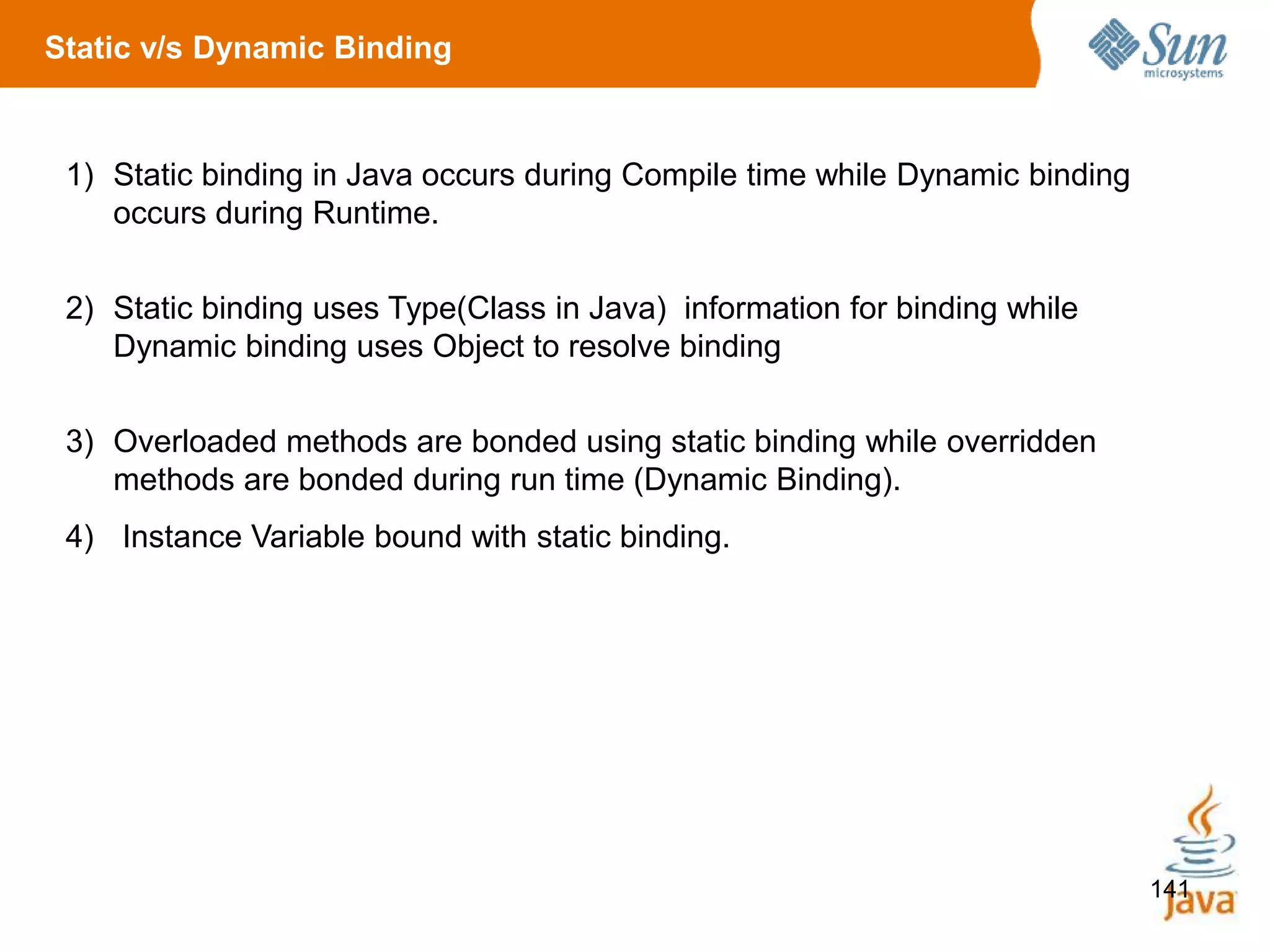 141
1) Static binding in Java occurs during Compile time while Dynamic binding
occurs during Runtime.
2) Static binding uses Type(Class in Java) information for binding while
Dynamic binding uses Object to resolve binding
3) Overloaded methods are bonded using static binding while overridden
methods are bonded during run time (Dynamic Binding).
4) Instance Variable bound with static binding.
Static v/s Dynamic Binding
 