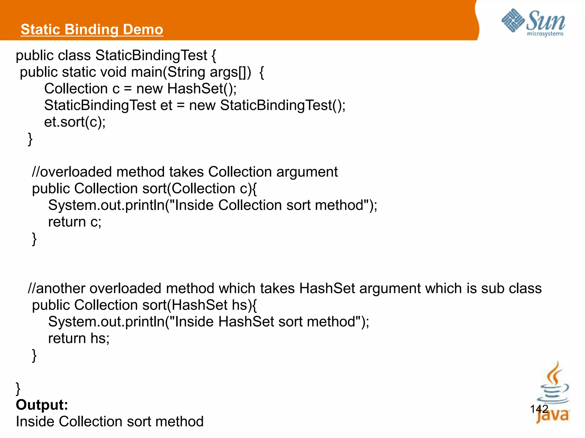 142
public class StaticBindingTest {
public static void main(String args[]) {
Collection c = new HashSet();
StaticBindingTest et = new StaticBindingTest();
et.sort(c);
}
//overloaded method takes Collection argument
public Collection sort(Collection c){
System.out.println("Inside Collection sort method");
return c;
}
//another overloaded method which takes HashSet argument which is sub class
public Collection sort(HashSet hs){
System.out.println("Inside HashSet sort method");
return hs;
}
}
Output:
Inside Collection sort method
Static Binding Demo
 