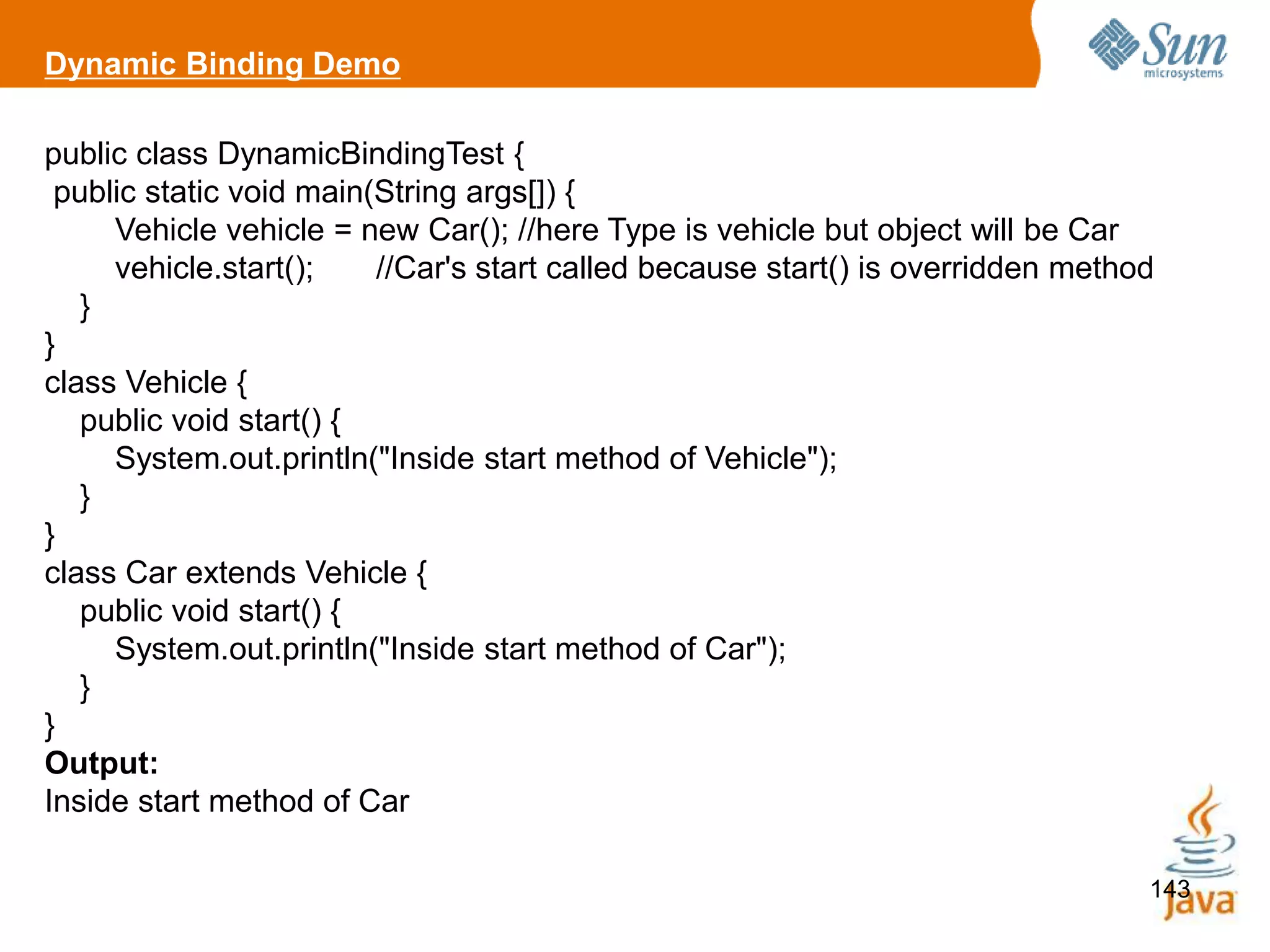 143
Dynamic Binding Demo
public class DynamicBindingTest {
public static void main(String args[]) {
Vehicle vehicle = new Car(); //here Type is vehicle but object will be Car
vehicle.start(); //Car's start called because start() is overridden method
}
}
class Vehicle {
public void start() {
System.out.println("Inside start method of Vehicle");
}
}
class Car extends Vehicle {
public void start() {
System.out.println("Inside start method of Car");
}
}
Output:
Inside start method of Car
 