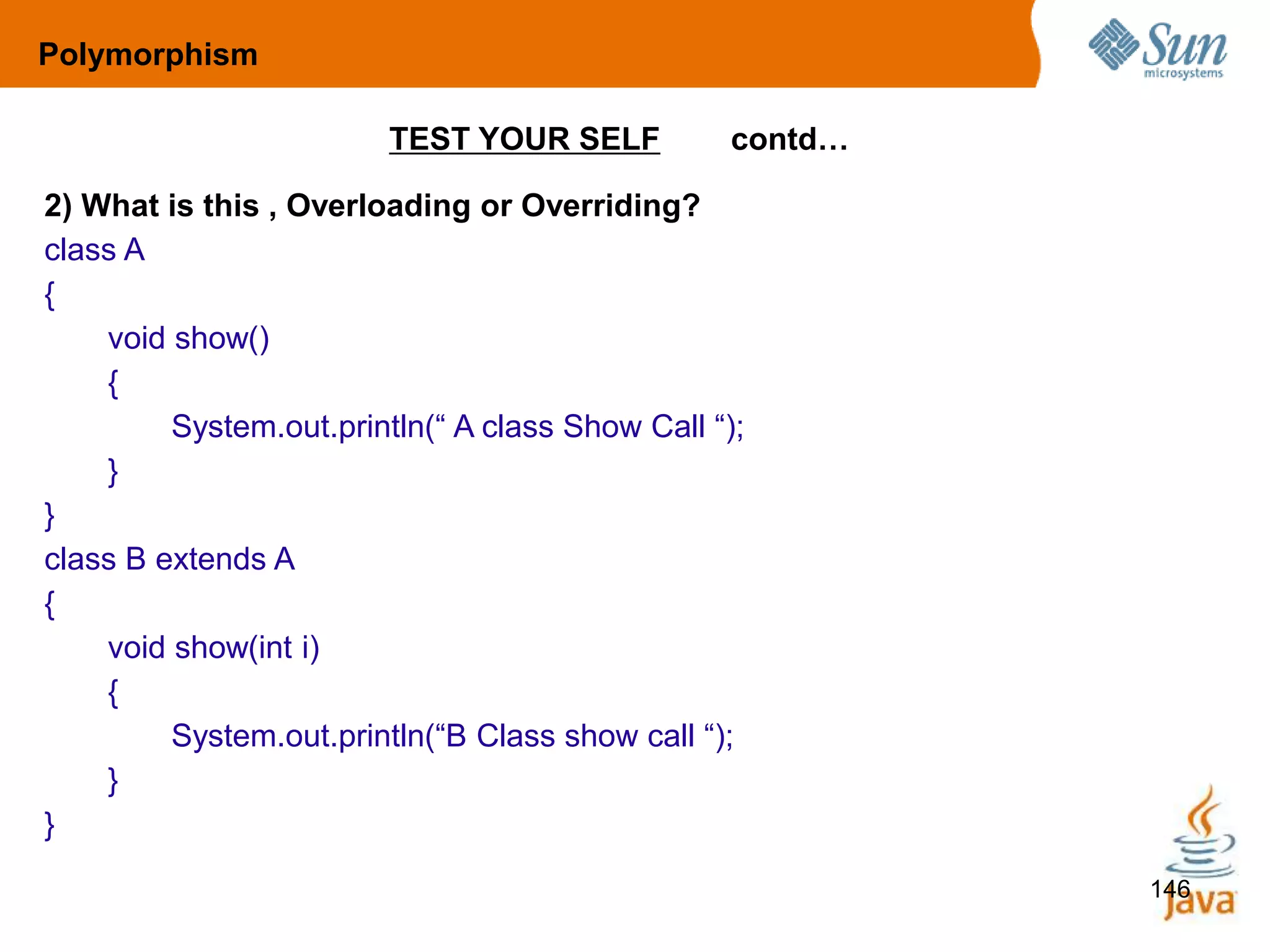 146
TEST YOUR SELF contd…
2) What is this , Overloading or Overriding?
class A
{
void show()
{
System.out.println(“ A class Show Call “);
}
}
class B extends A
{
void show(int i)
{
System.out.println(“B Class show call “);
}
}
Polymorphism
 