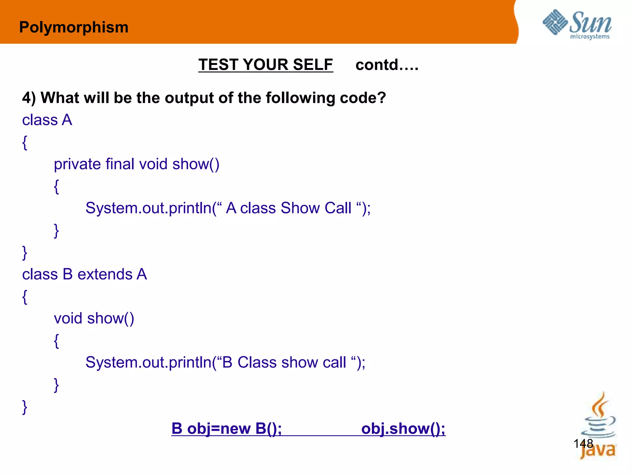 148
TEST YOUR SELF contd….
4) What will be the output of the following code?
class A
{
private final void show()
{
System.out.println(“ A class Show Call “);
}
}
class B extends A
{
void show()
{
System.out.println(“B Class show call “);
}
}
B obj=new B(); obj.show();
Polymorphism
 