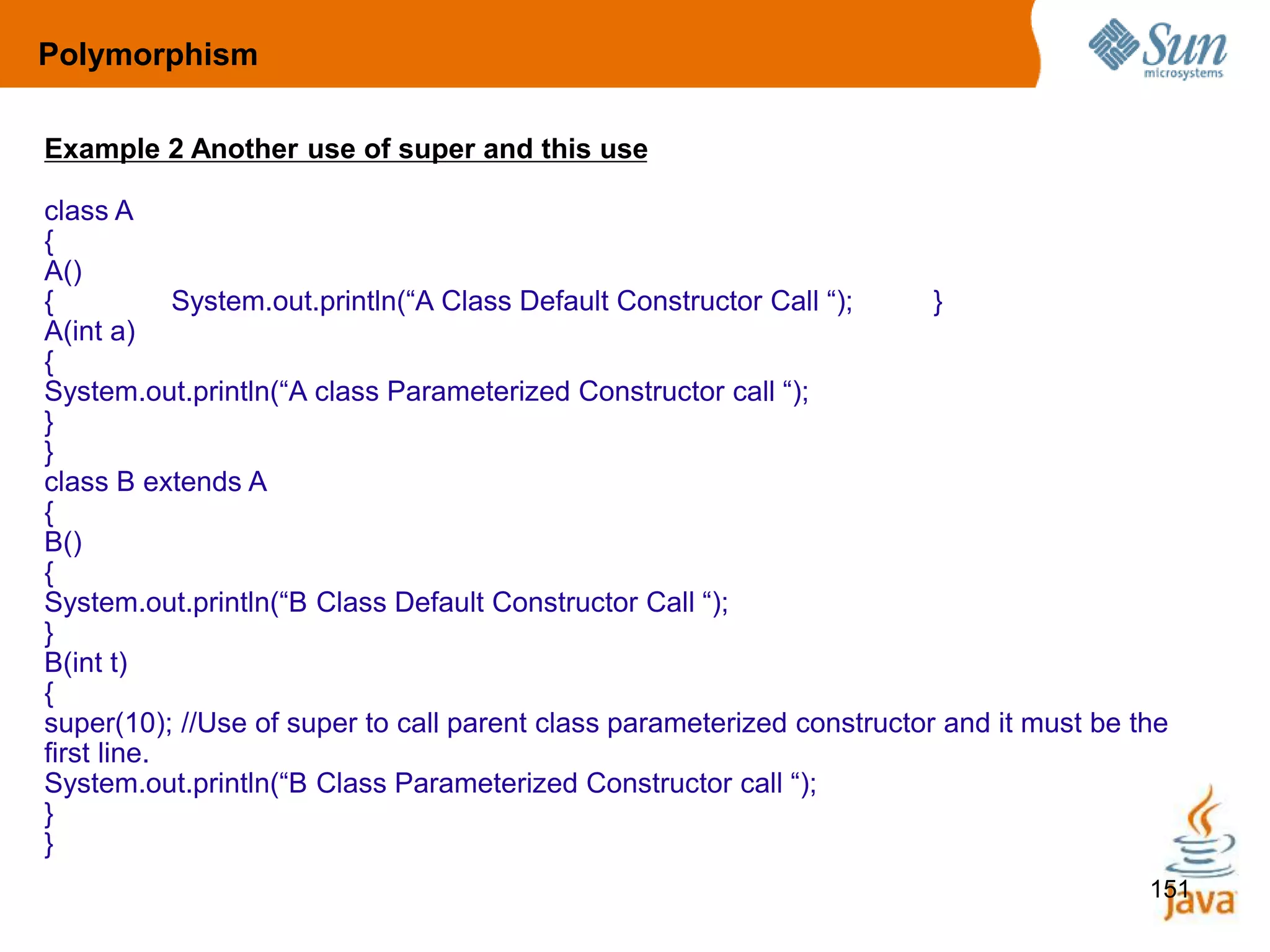 151
Example 2 Another use of super and this use
class A
{
A()
{ System.out.println(“A Class Default Constructor Call “); }
A(int a)
{
System.out.println(“A class Parameterized Constructor call “);
}
}
class B extends A
{
B()
{
System.out.println(“B Class Default Constructor Call “);
}
B(int t)
{
super(10); //Use of super to call parent class parameterized constructor and it must be the
first line.
System.out.println(“B Class Parameterized Constructor call “);
}
}
Polymorphism
 