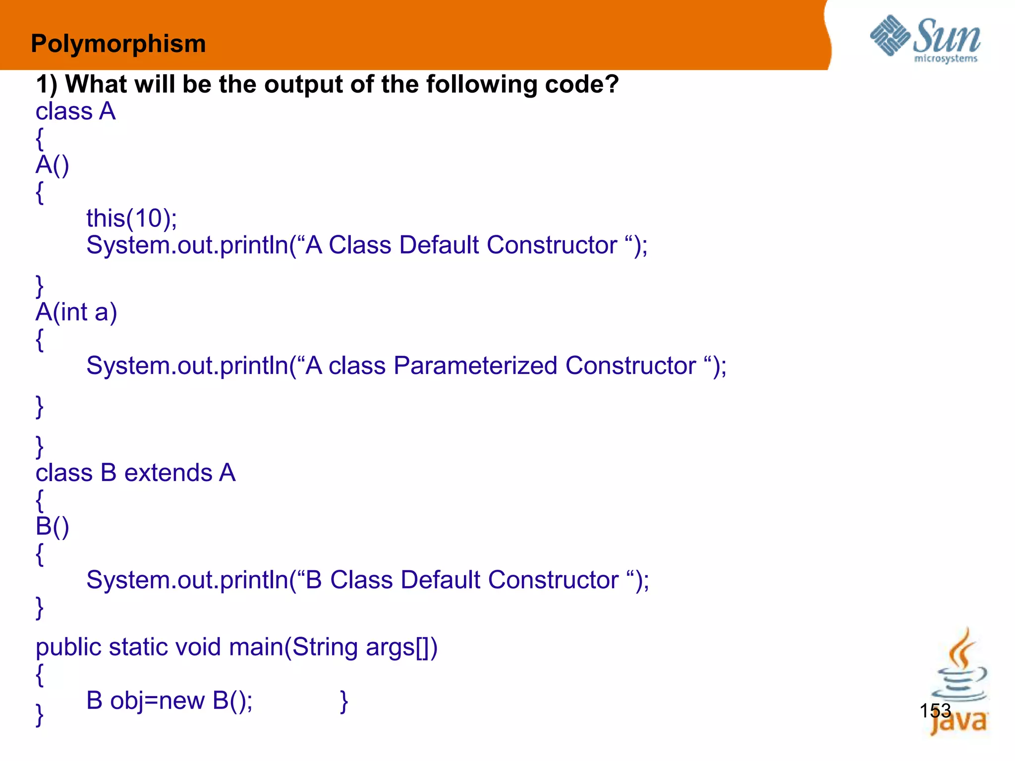 153
1) What will be the output of the following code?
class A
{
A()
{
this(10);
System.out.println(“A Class Default Constructor “);
}
A(int a)
{
System.out.println(“A class Parameterized Constructor “);
}
}
class B extends A
{
B()
{
System.out.println(“B Class Default Constructor “);
}
public static void main(String args[])
{
B obj=new B(); }
}
Polymorphism
 