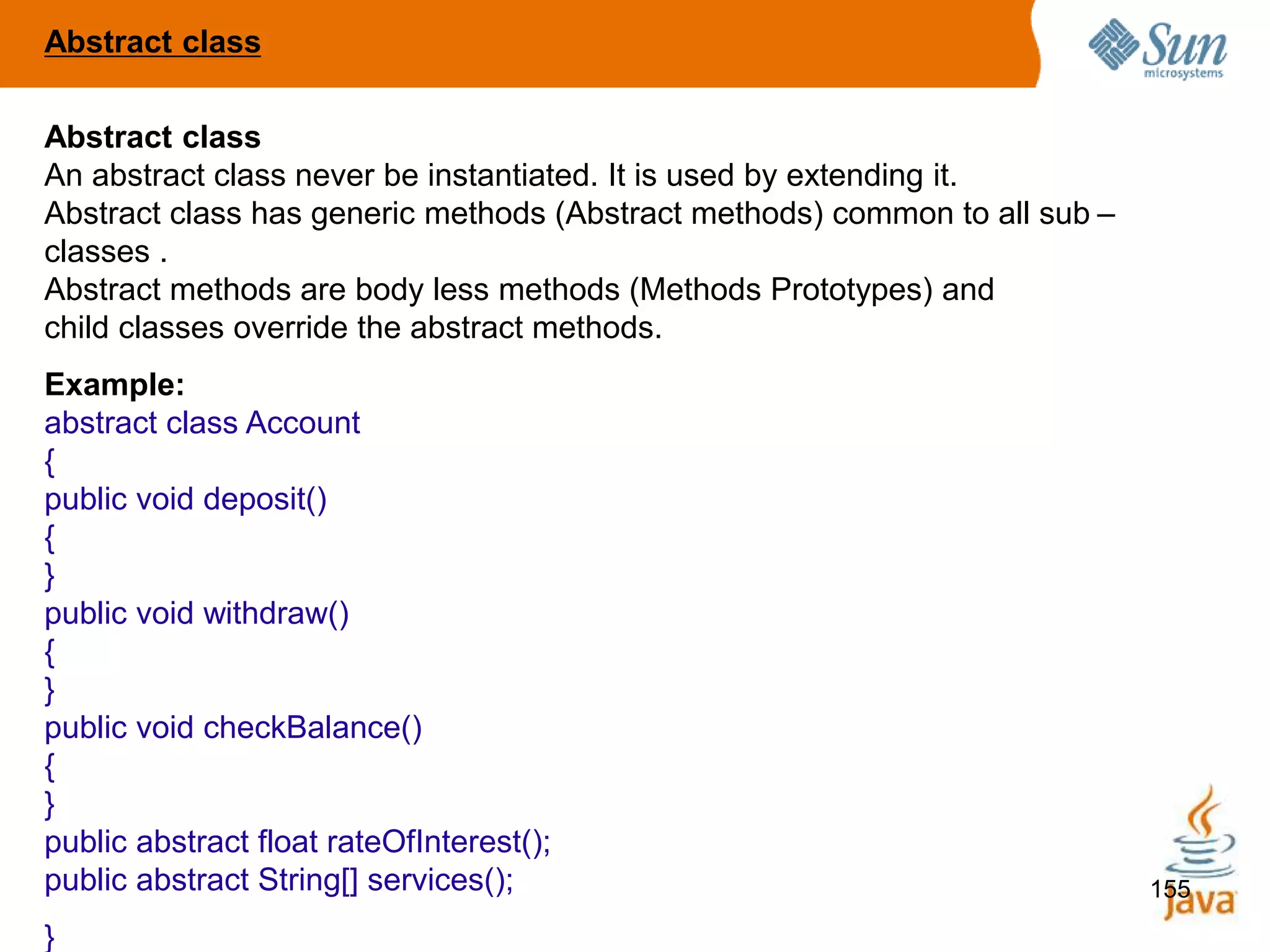 155
Abstract class
An abstract class never be instantiated. It is used by extending it.
Abstract class has generic methods (Abstract methods) common to all sub –
classes .
Abstract methods are body less methods (Methods Prototypes) and
child classes override the abstract methods.
Example:
abstract class Account
{
public void deposit()
{
}
public void withdraw()
{
}
public void checkBalance()
{
}
public abstract float rateOfInterest();
public abstract String[] services();
}
Abstract class
 