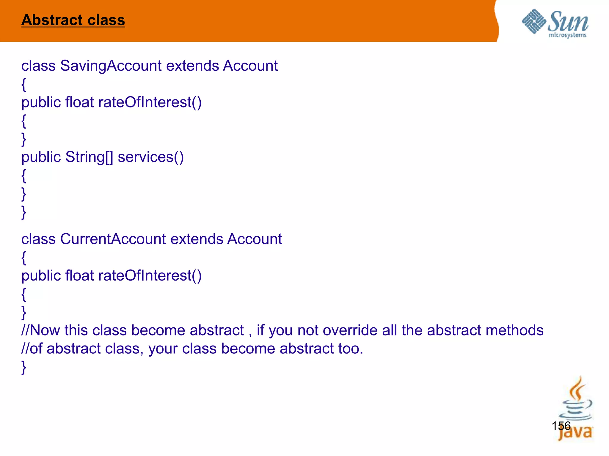 156
class SavingAccount extends Account
{
public float rateOfInterest()
{
}
public String[] services()
{
}
}
class CurrentAccount extends Account
{
public float rateOfInterest()
{
}
//Now this class become abstract , if you not override all the abstract methods
//of abstract class, your class become abstract too.
}
Abstract class
 