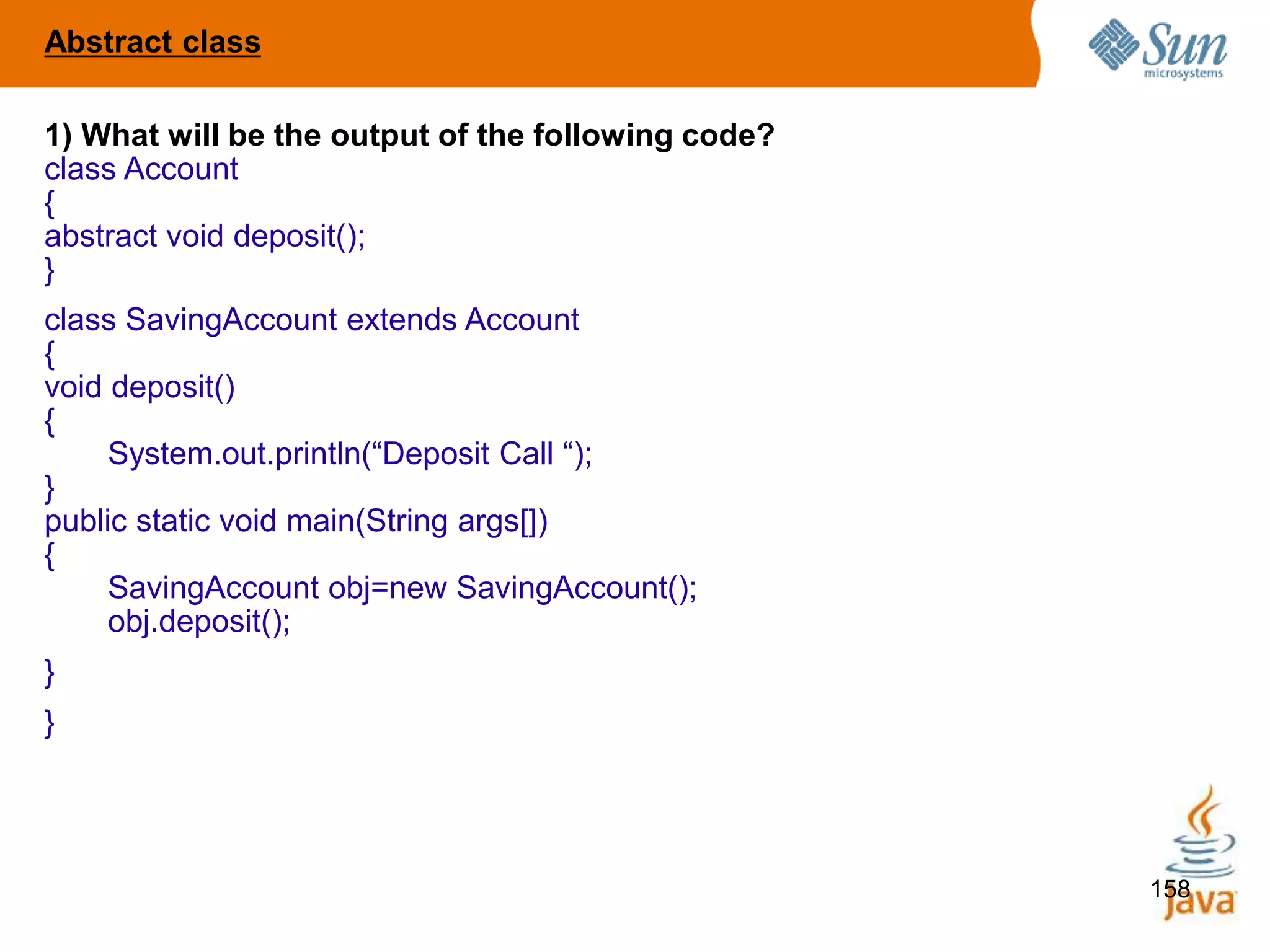 158
1) What will be the output of the following code?
class Account
{
abstract void deposit();
}
class SavingAccount extends Account
{
void deposit()
{
System.out.println(“Deposit Call “);
}
public static void main(String args[])
{
SavingAccount obj=new SavingAccount();
obj.deposit();
}
}
Abstract class
 