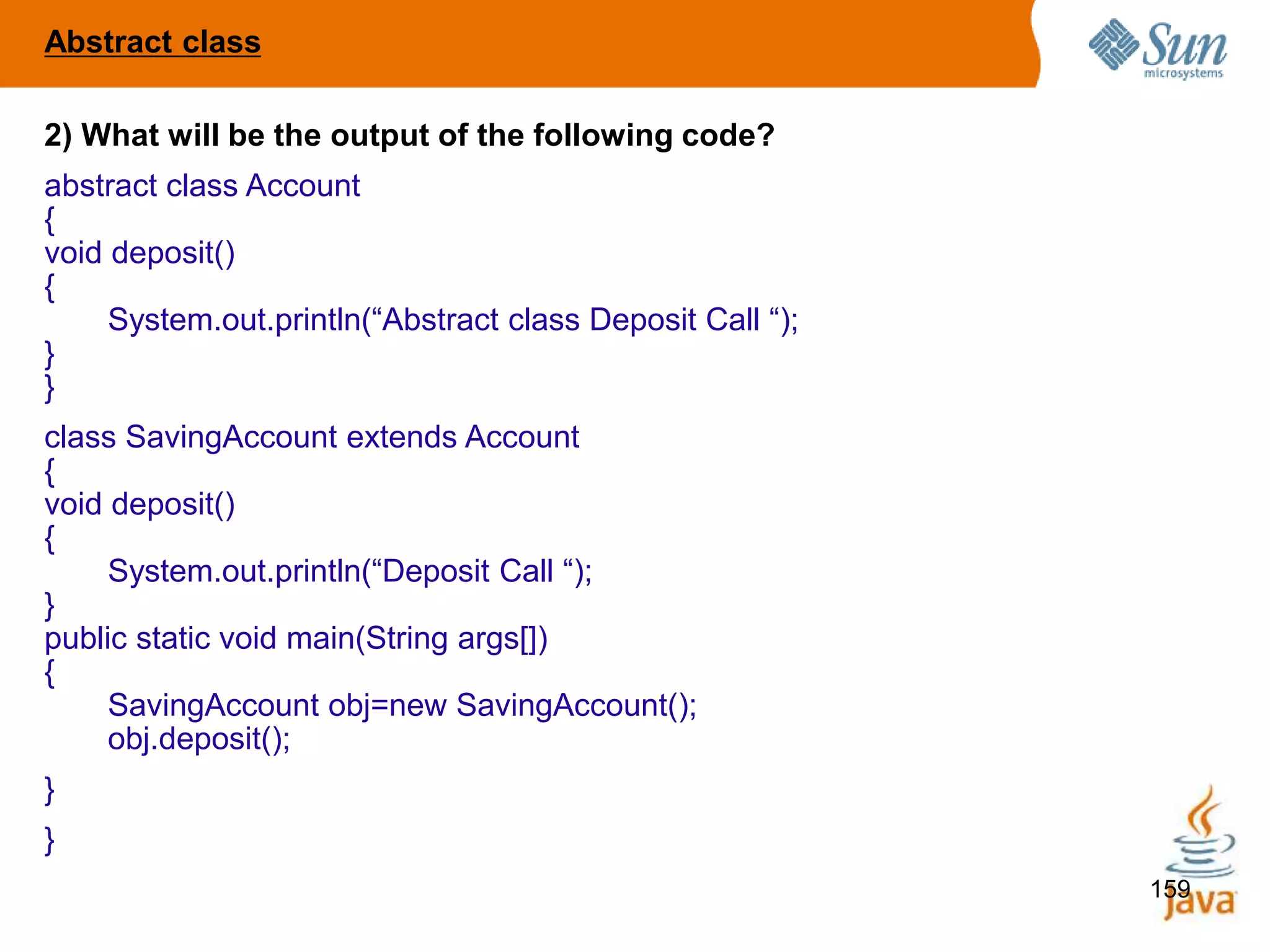159
2) What will be the output of the following code?
abstract class Account
{
void deposit()
{
System.out.println(“Abstract class Deposit Call “);
}
}
class SavingAccount extends Account
{
void deposit()
{
System.out.println(“Deposit Call “);
}
public static void main(String args[])
{
SavingAccount obj=new SavingAccount();
obj.deposit();
}
}
Abstract class
 
