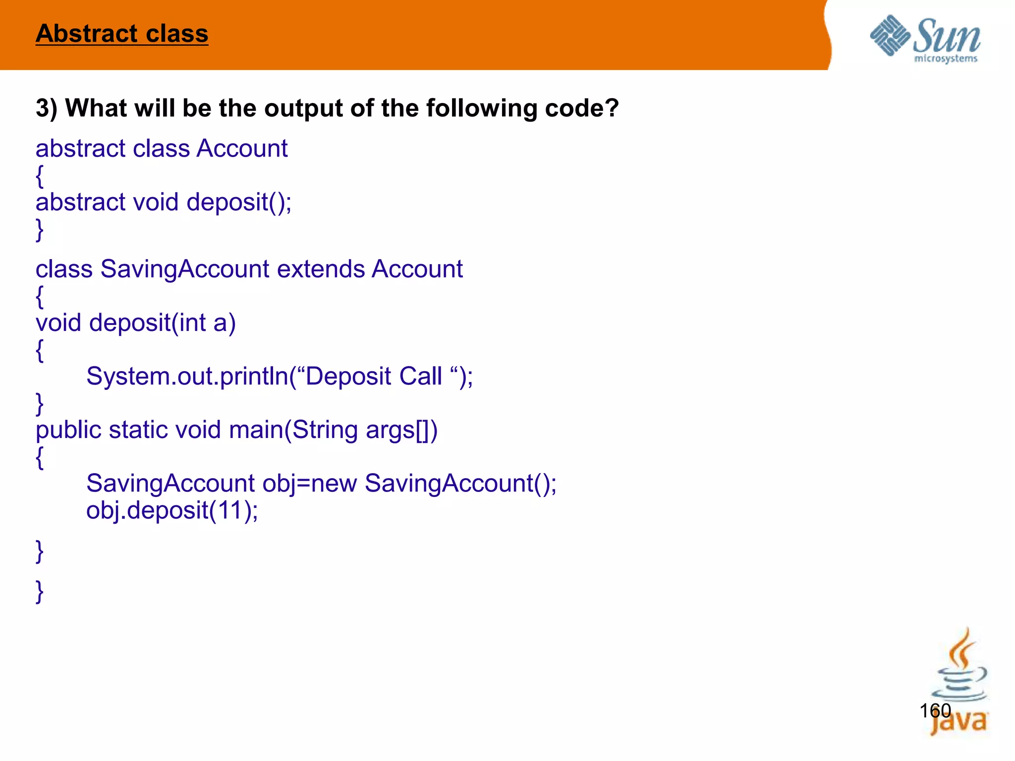 160
3) What will be the output of the following code?
abstract class Account
{
abstract void deposit();
}
class SavingAccount extends Account
{
void deposit(int a)
{
System.out.println(“Deposit Call “);
}
public static void main(String args[])
{
SavingAccount obj=new SavingAccount();
obj.deposit(11);
}
}
Abstract class
 