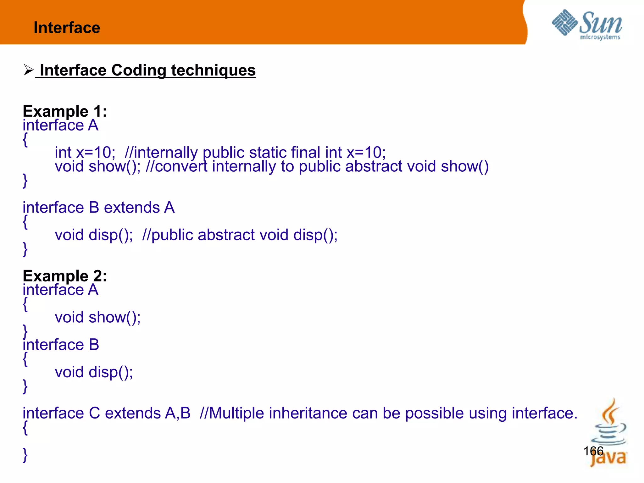 166
 Interface Coding techniques
Example 1:
interface A
{
int x=10; //internally public static final int x=10;
void show(); //convert internally to public abstract void show()
}
interface B extends A
{
void disp(); //public abstract void disp();
}
Example 2:
interface A
{
void show();
}
interface B
{
void disp();
}
interface C extends A,B //Multiple inheritance can be possible using interface.
{
}
Interface
 