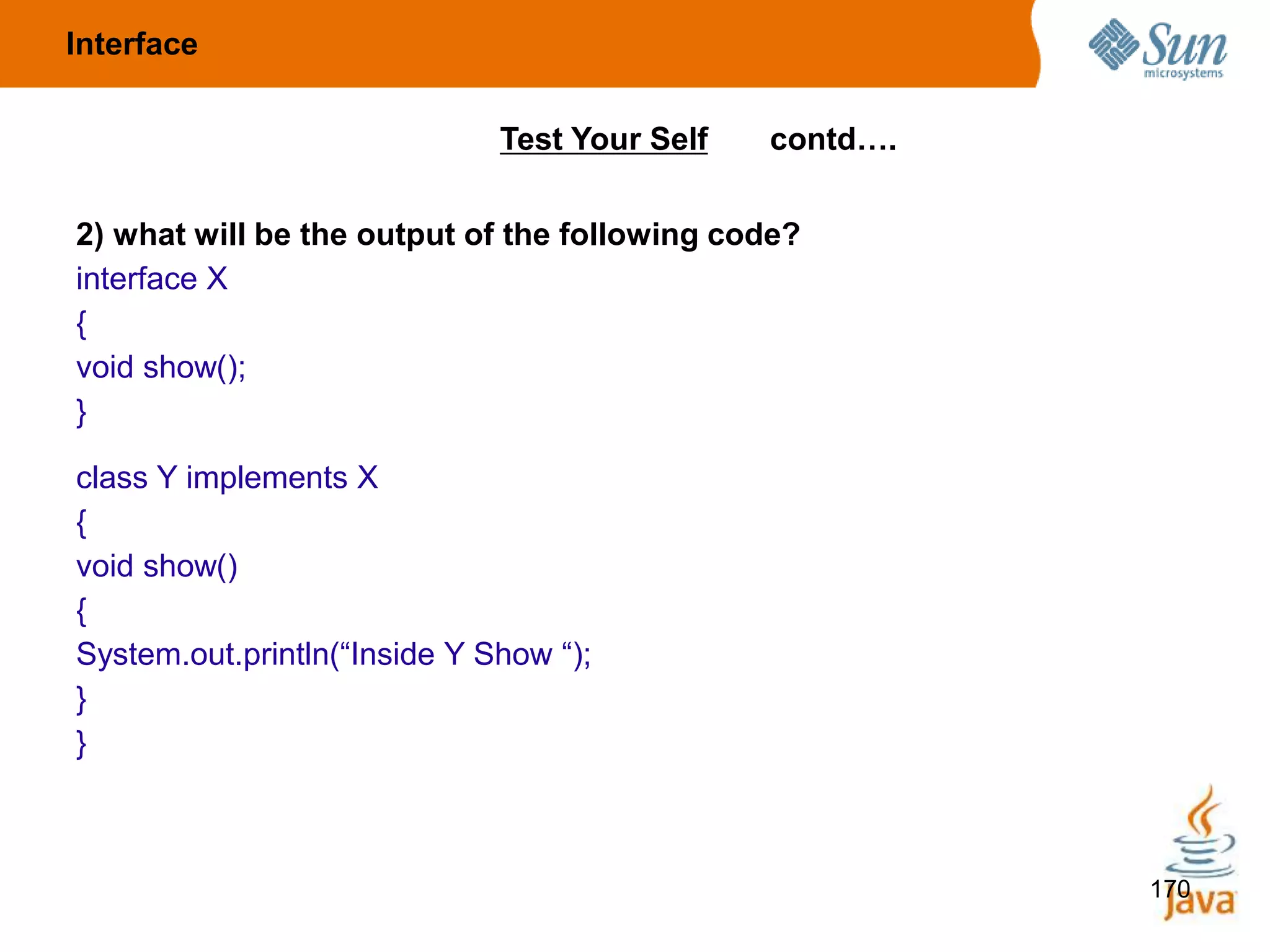 170
2) what will be the output of the following code?
interface X
{
void show();
}
class Y implements X
{
void show()
{
System.out.println(“Inside Y Show “);
}
}
Test Your Self contd….
Interface
 