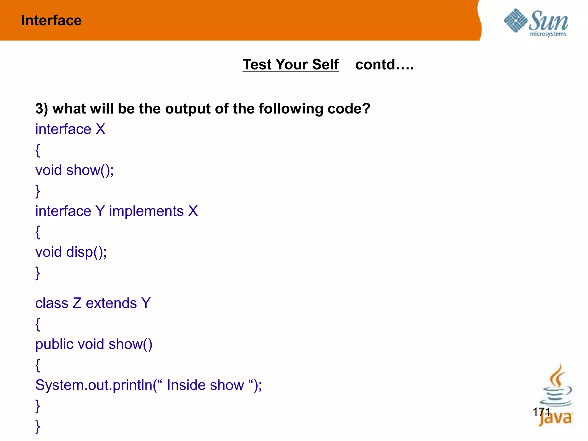 171
3) what will be the output of the following code?
interface X
{
void show();
}
interface Y implements X
{
void disp();
}
class Z extends Y
{
public void show()
{
System.out.println(“ Inside show “);
}
}
Test Your Self contd….
Interface
 