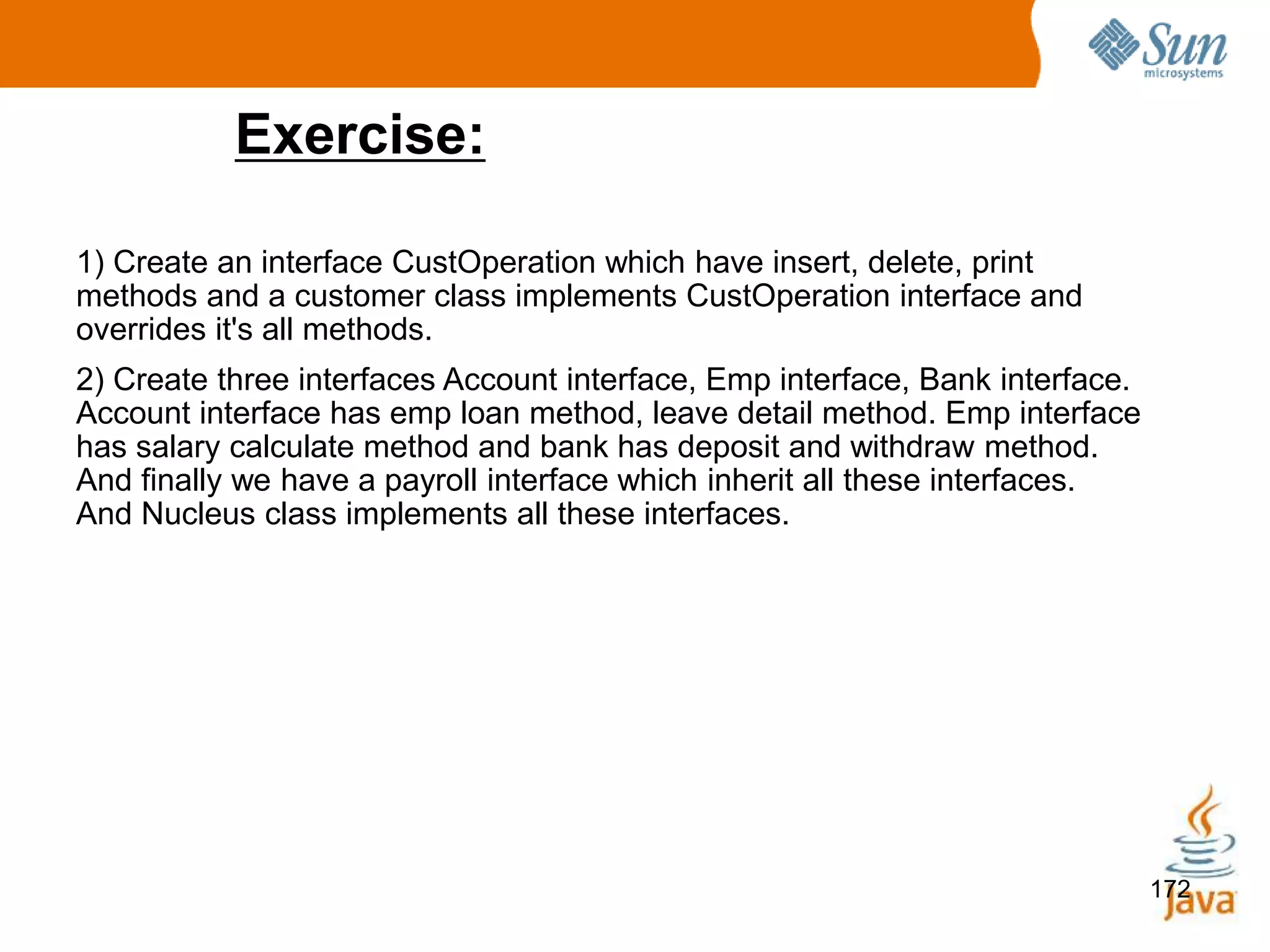 172
Exercise:
1) Create an interface CustOperation which have insert, delete, print
methods and a customer class implements CustOperation interface and
overrides it's all methods.
2) Create three interfaces Account interface, Emp interface, Bank interface.
Account interface has emp loan method, leave detail method. Emp interface
has salary calculate method and bank has deposit and withdraw method.
And finally we have a payroll interface which inherit all these interfaces.
And Nucleus class implements all these interfaces.
 