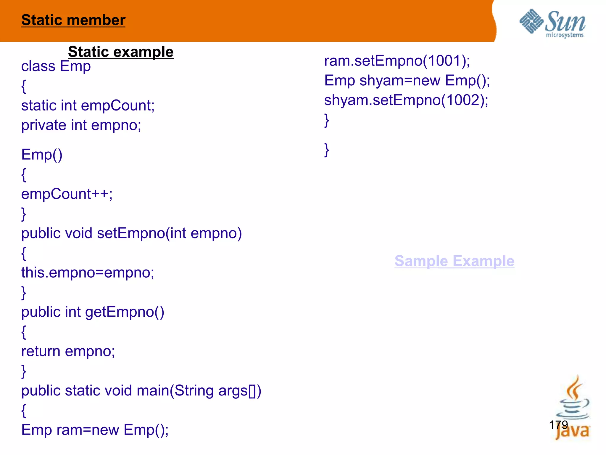 179
class Emp
{
static int empCount;
private int empno;
Emp()
{
empCount++;
}
public void setEmpno(int empno)
{
this.empno=empno;
}
public int getEmpno()
{
return empno;
}
public static void main(String args[])
{
Emp ram=new Emp();
ram.setEmpno(1001);
Emp shyam=new Emp();
shyam.setEmpno(1002);
}
}
Static example
Static member
Sample Example
 