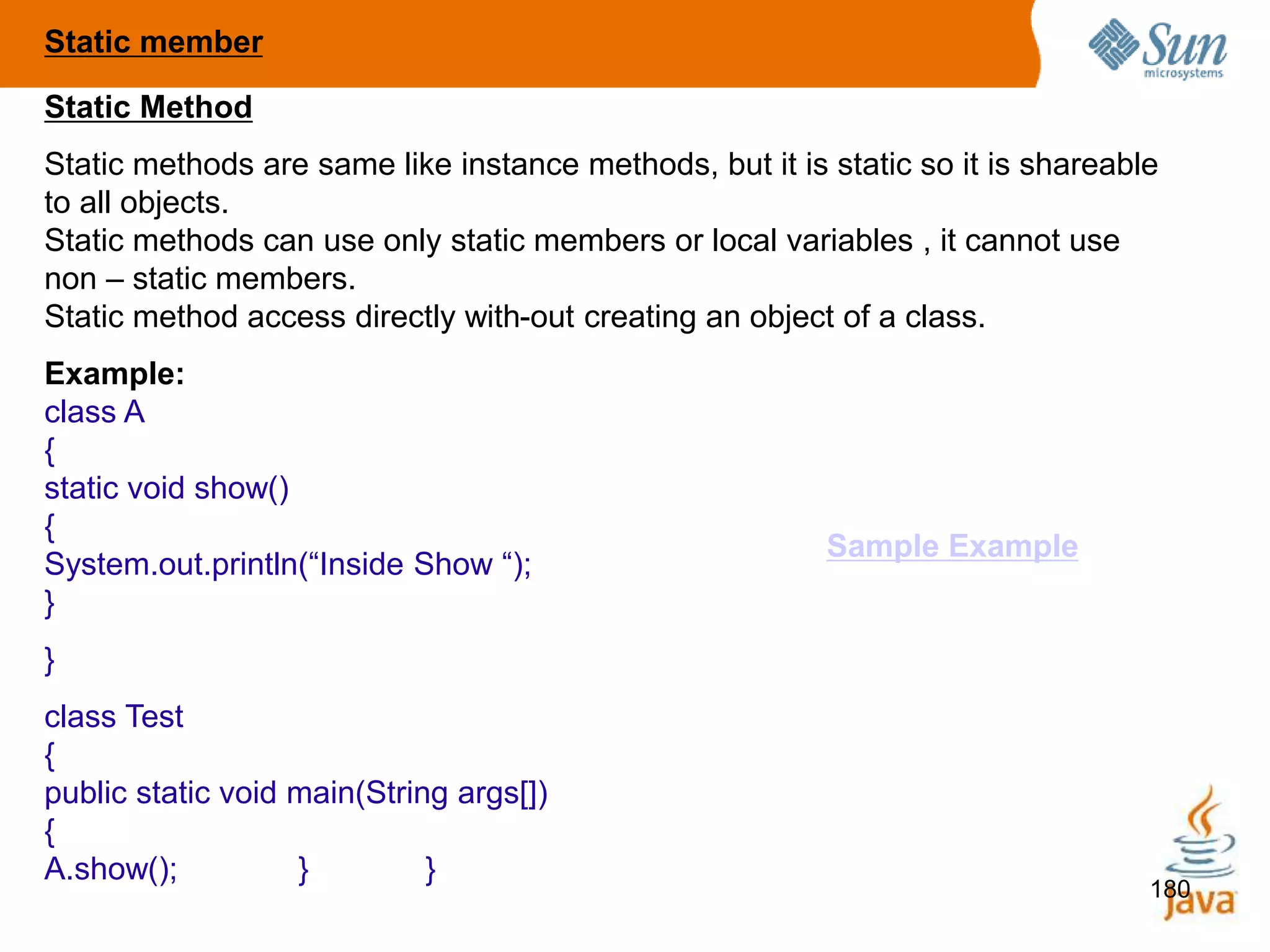 180
Static Method
Static methods are same like instance methods, but it is static so it is shareable
to all objects.
Static methods can use only static members or local variables , it cannot use
non – static members.
Static method access directly with-out creating an object of a class.
Example:
class A
{
static void show()
{
System.out.println(“Inside Show “);
}
}
class Test
{
public static void main(String args[])
{
A.show(); } }
Static member
Sample Example
 