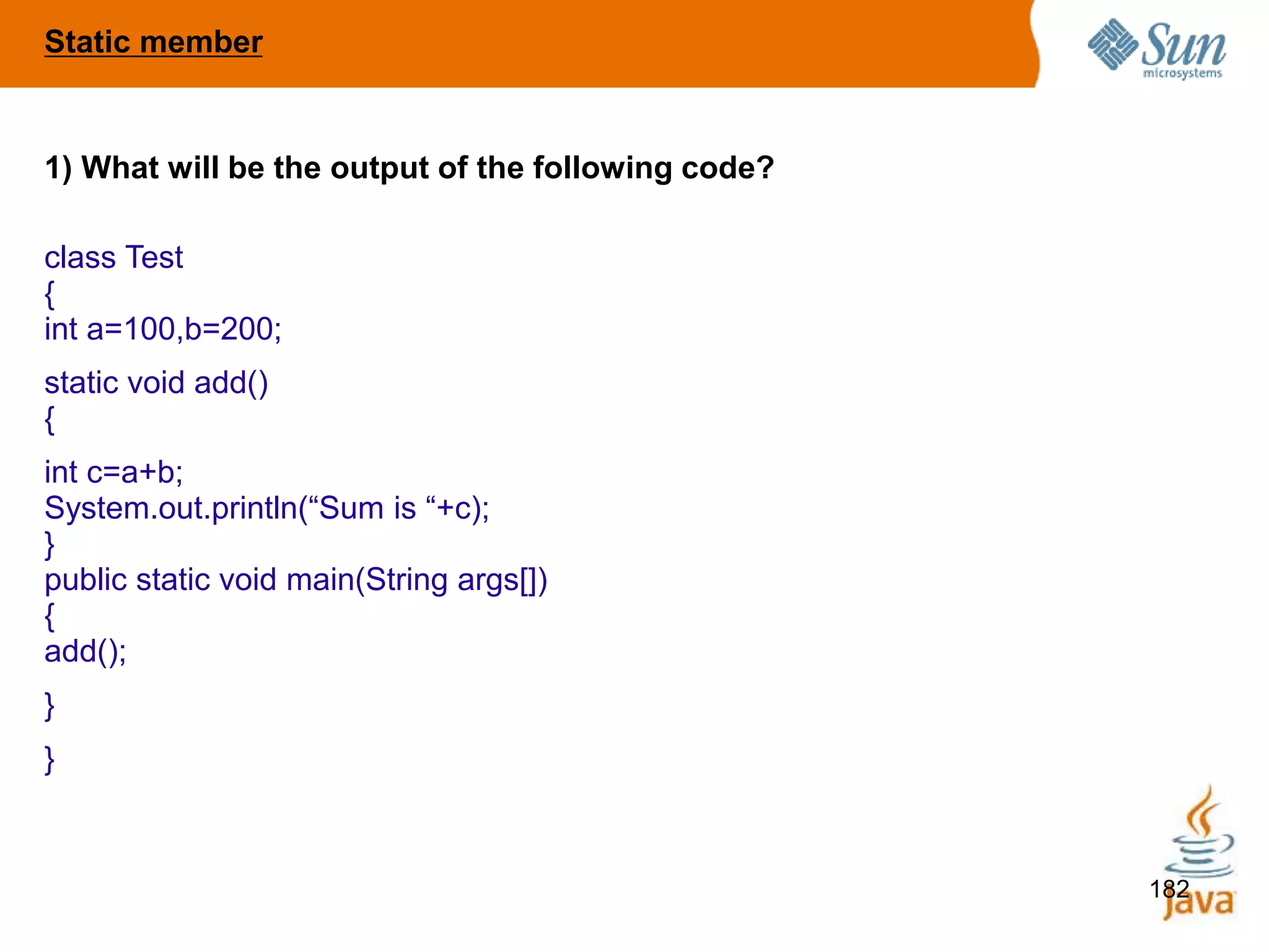 182
1) What will be the output of the following code?
class Test
{
int a=100,b=200;
static void add()
{
int c=a+b;
System.out.println(“Sum is “+c);
}
public static void main(String args[])
{
add();
}
}
Static member
 