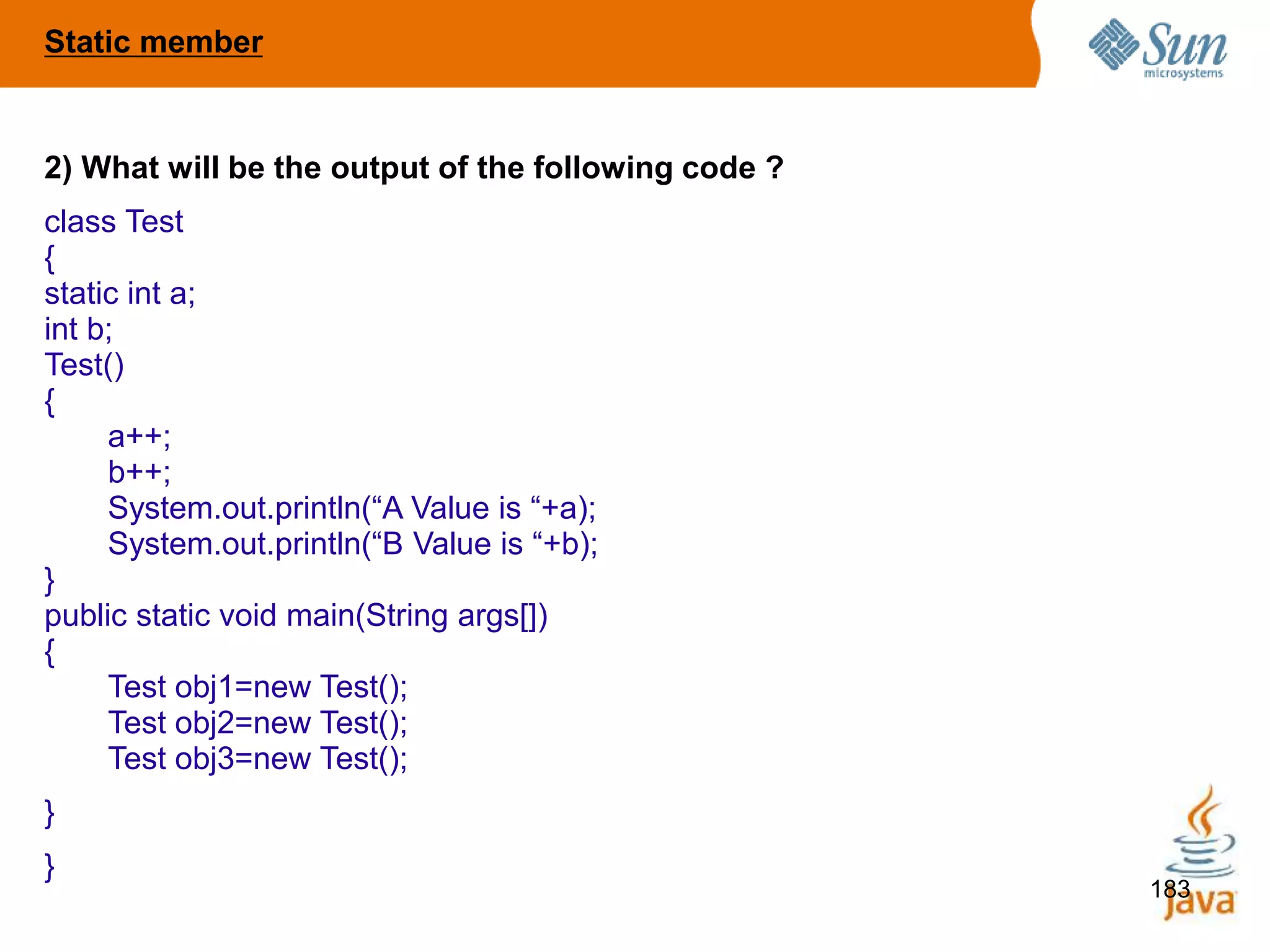 183
2) What will be the output of the following code ?
class Test
{
static int a;
int b;
Test()
{
a++;
b++;
System.out.println(“A Value is “+a);
System.out.println(“B Value is “+b);
}
public static void main(String args[])
{
Test obj1=new Test();
Test obj2=new Test();
Test obj3=new Test();
}
}
Static member
 