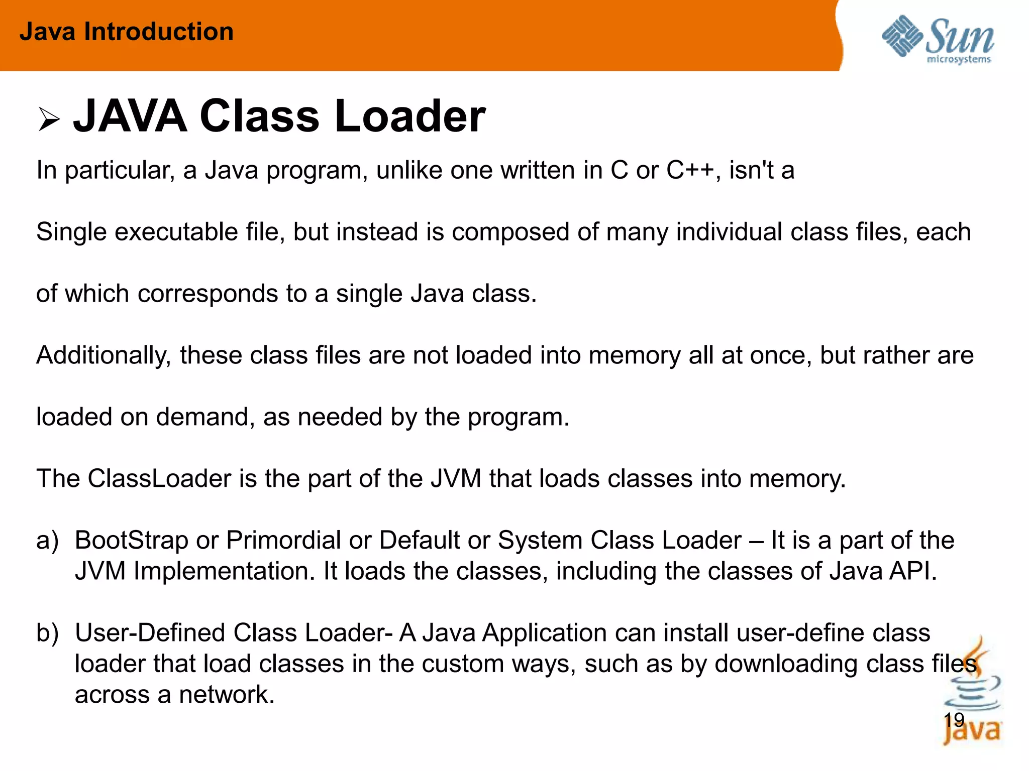 19
Java Introduction
In particular, a Java program, unlike one written in C or C++, isn't a
Single executable file, but instead is composed of many individual class files, each
of which corresponds to a single Java class.
Additionally, these class files are not loaded into memory all at once, but rather are
loaded on demand, as needed by the program.
The ClassLoader is the part of the JVM that loads classes into memory.
a) BootStrap or Primordial or Default or System Class Loader – It is a part of the
JVM Implementation. It loads the classes, including the classes of Java API.
b) User-Defined Class Loader- A Java Application can install user-define class
loader that load classes in the custom ways, such as by downloading class files
across a network.
 JAVA Class Loader
 