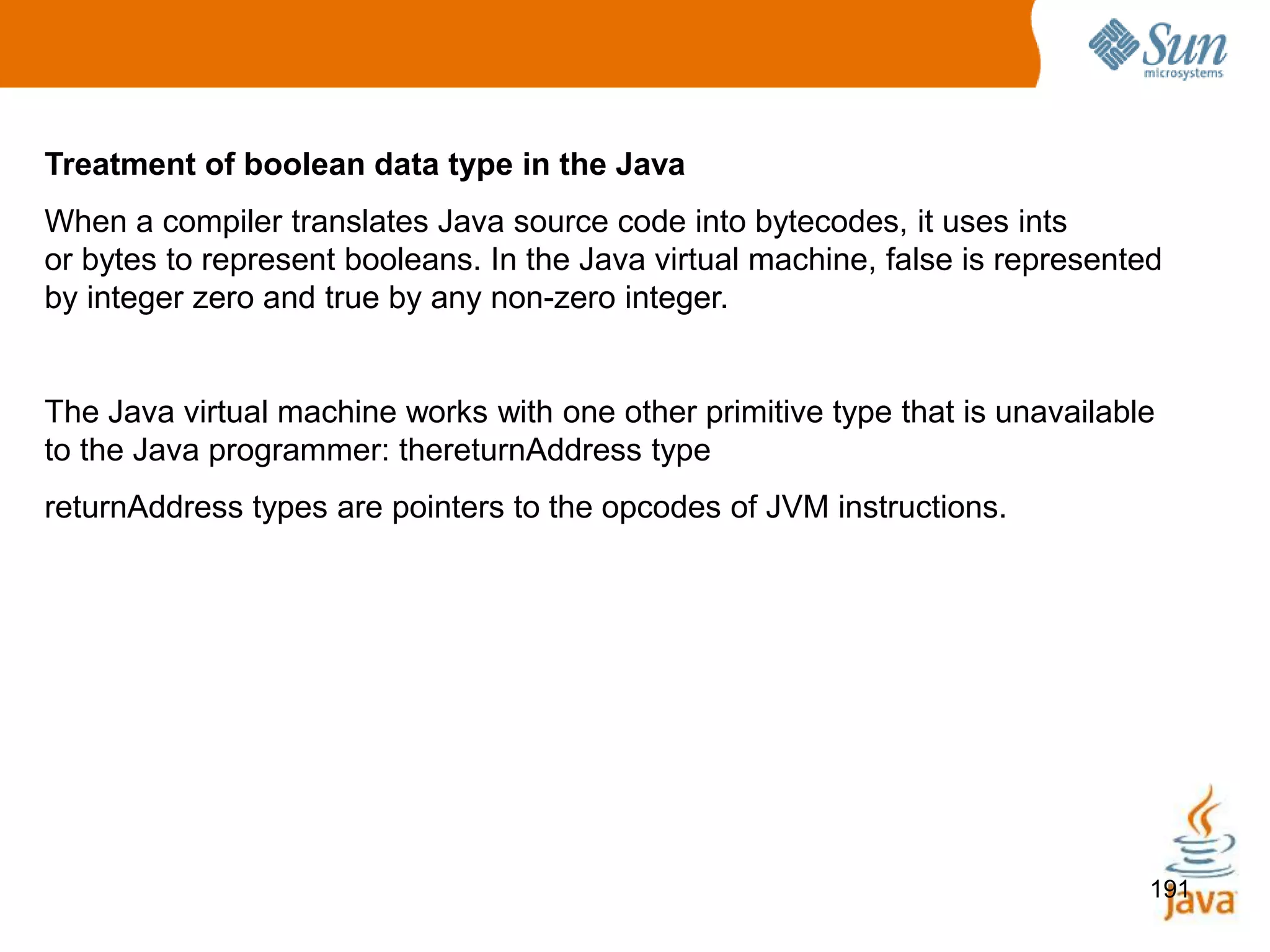191
Treatment of boolean data type in the Java
When a compiler translates Java source code into bytecodes, it uses ints
or bytes to represent booleans. In the Java virtual machine, false is represented
by integer zero and true by any non-zero integer.
The Java virtual machine works with one other primitive type that is unavailable
to the Java programmer: thereturnAddress type
returnAddress types are pointers to the opcodes of JVM instructions.
 