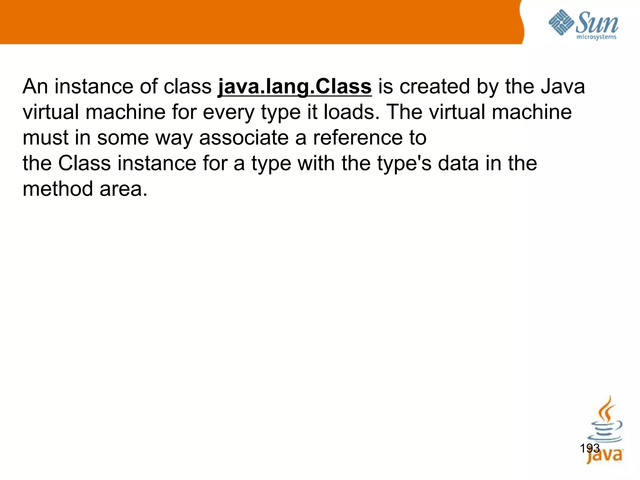 193
An instance of class java.lang.Class is created by the Java
virtual machine for every type it loads. The virtual machine
must in some way associate a reference to
the Class instance for a type with the type's data in the
method area.
 