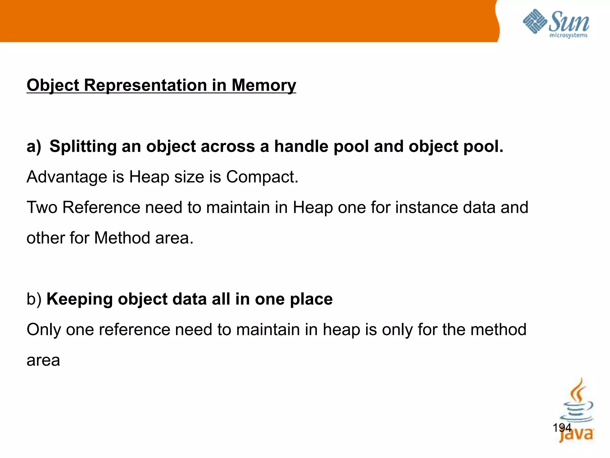 194
Object Representation in Memory
a) Splitting an object across a handle pool and object pool.
Advantage is Heap size is Compact.
Two Reference need to maintain in Heap one for instance data and
other for Method area.
b) Keeping object data all in one place
Only one reference need to maintain in heap is only for the method
area
 