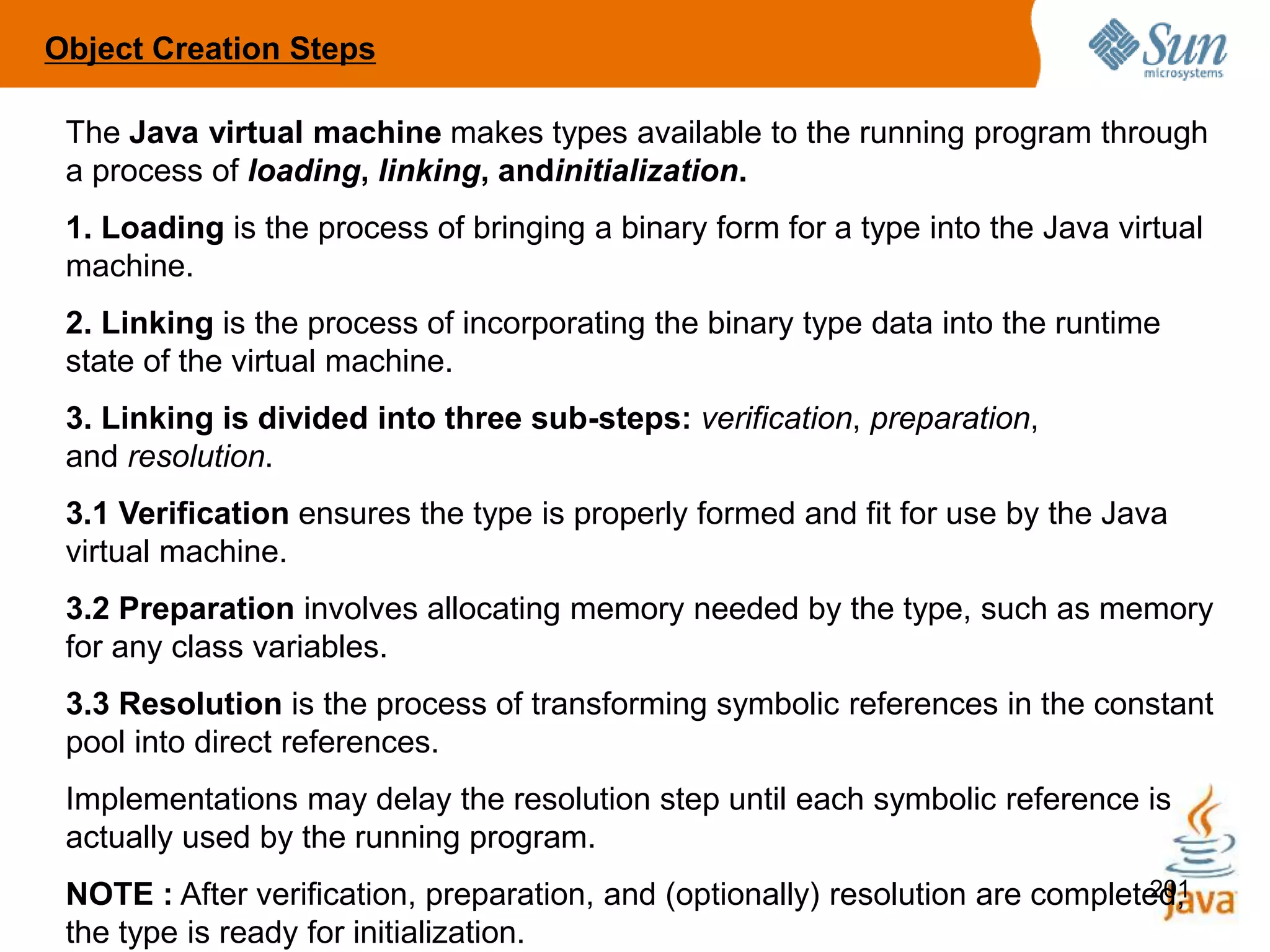 201
The Java virtual machine makes types available to the running program through
a process of loading, linking, andinitialization.
1. Loading is the process of bringing a binary form for a type into the Java virtual
machine.
2. Linking is the process of incorporating the binary type data into the runtime
state of the virtual machine.
3. Linking is divided into three sub-steps: verification, preparation,
and resolution.
3.1 Verification ensures the type is properly formed and fit for use by the Java
virtual machine.
3.2 Preparation involves allocating memory needed by the type, such as memory
for any class variables.
3.3 Resolution is the process of transforming symbolic references in the constant
pool into direct references.
Implementations may delay the resolution step until each symbolic reference is
actually used by the running program.
NOTE : After verification, preparation, and (optionally) resolution are completed,
the type is ready for initialization.
Object Creation Steps
 
