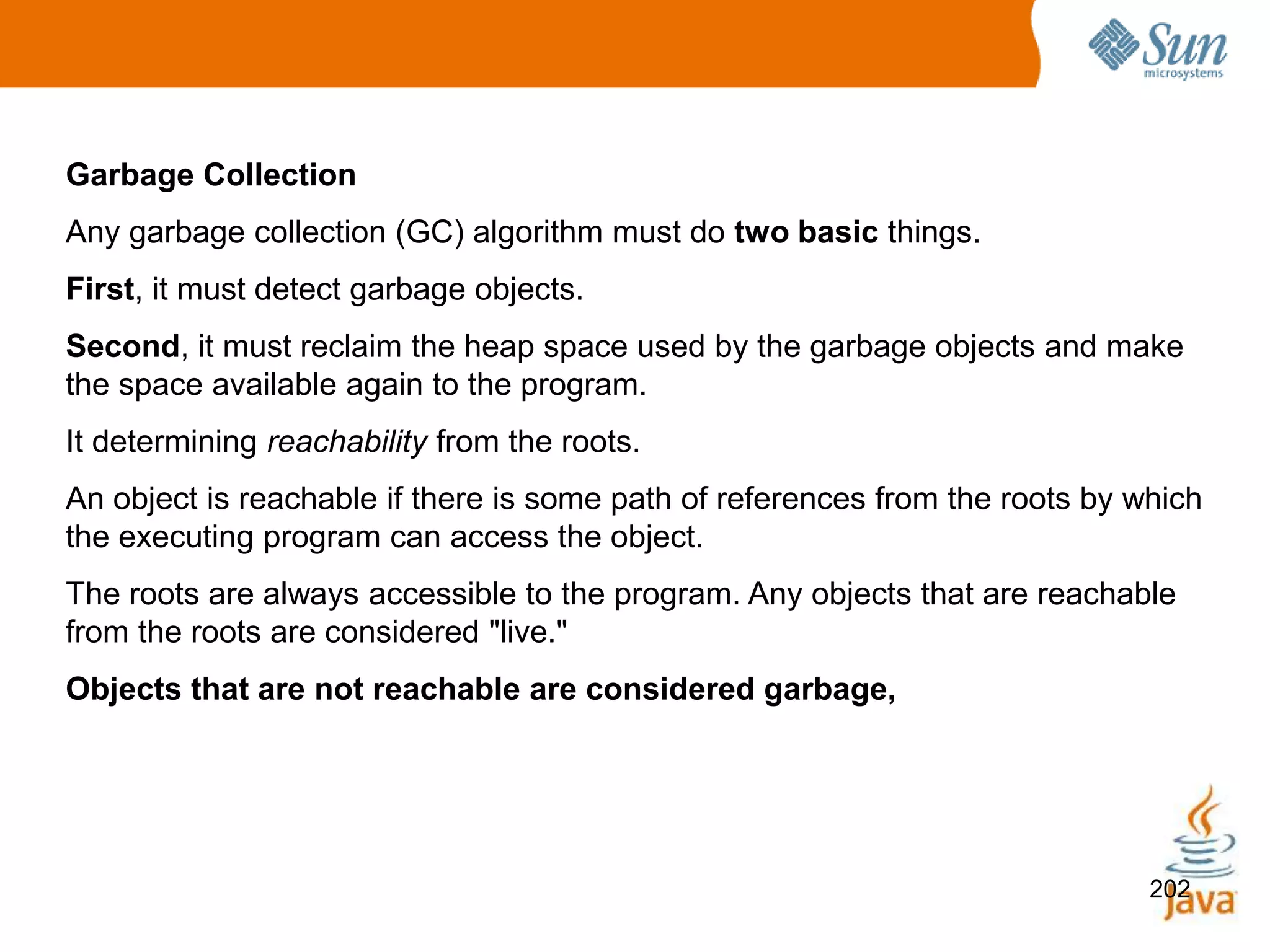 202
Garbage Collection
Any garbage collection (GC) algorithm must do two basic things.
First, it must detect garbage objects.
Second, it must reclaim the heap space used by the garbage objects and make
the space available again to the program.
It determining reachability from the roots.
An object is reachable if there is some path of references from the roots by which
the executing program can access the object.
The roots are always accessible to the program. Any objects that are reachable
from the roots are considered "live."
Objects that are not reachable are considered garbage,
 