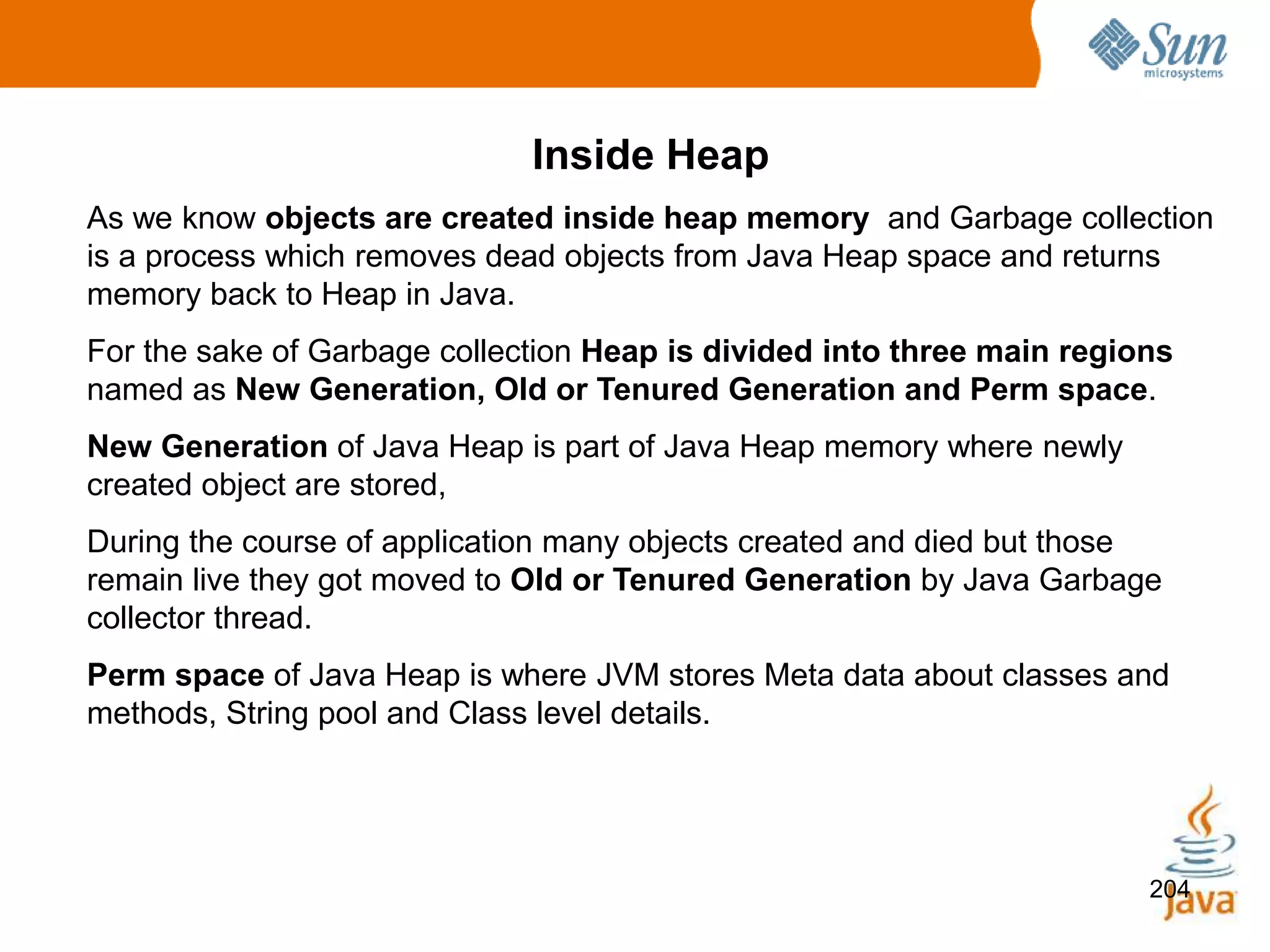 204
Inside Heap
As we know objects are created inside heap memory and Garbage collection
is a process which removes dead objects from Java Heap space and returns
memory back to Heap in Java.
For the sake of Garbage collection Heap is divided into three main regions
named as New Generation, Old or Tenured Generation and Perm space.
New Generation of Java Heap is part of Java Heap memory where newly
created object are stored,
During the course of application many objects created and died but those
remain live they got moved to Old or Tenured Generation by Java Garbage
collector thread.
Perm space of Java Heap is where JVM stores Meta data about classes and
methods, String pool and Class level details.
 