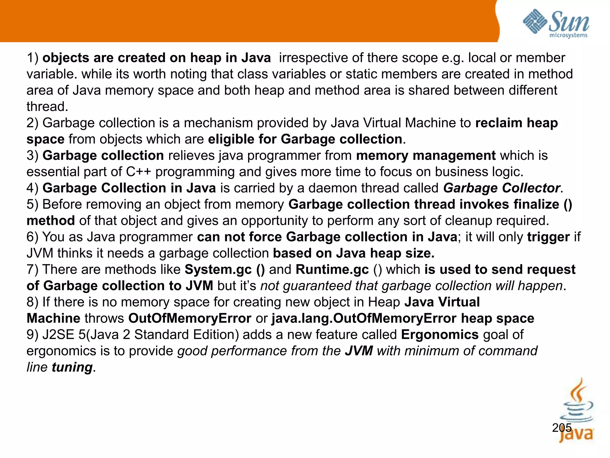 205
1) objects are created on heap in Java irrespective of there scope e.g. local or member
variable. while its worth noting that class variables or static members are created in method
area of Java memory space and both heap and method area is shared between different
thread.
2) Garbage collection is a mechanism provided by Java Virtual Machine to reclaim heap
space from objects which are eligible for Garbage collection.
3) Garbage collection relieves java programmer from memory management which is
essential part of C++ programming and gives more time to focus on business logic.
4) Garbage Collection in Java is carried by a daemon thread called Garbage Collector.
5) Before removing an object from memory Garbage collection thread invokes finalize ()
method of that object and gives an opportunity to perform any sort of cleanup required.
6) You as Java programmer can not force Garbage collection in Java; it will only trigger if
JVM thinks it needs a garbage collection based on Java heap size.
7) There are methods like System.gc () and Runtime.gc () which is used to send request
of Garbage collection to JVM but it’s not guaranteed that garbage collection will happen.
8) If there is no memory space for creating new object in Heap Java Virtual
Machine throws OutOfMemoryError or java.lang.OutOfMemoryError heap space
9) J2SE 5(Java 2 Standard Edition) adds a new feature called Ergonomics goal of
ergonomics is to provide good performance from the JVM with minimum of command
line tuning.
 
